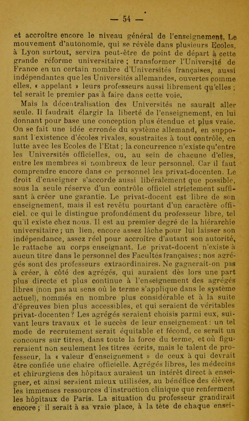 et accroître encore le niveau général do l’enseignement. Le mouvement d’autonomie, qui se révèle dans plusieurs Ecoles, à Lyon surtout, servira peut-être de point de départ à cette grande réforme universitaire ; transformer l’Université de France en un certain nombre d’Universités françaises, aussi indépendantes que les Universités allemandes, ouvertes comme elles, * appelant » leurs professeurs aussi librement qu’elles ; tel serait le premier pas à faire dans cette voie. Mais la décentralisation des Universités ne saurait aller seule. Il faudrait élargir la liberté de l’enseignement, en lui donnant pour base une conception plus étendue et plus vraie. On se fait une idée erronée du système allemand, en suppo- sant l'existence d’écoles rivales, soustraites à tout contrôle, en lutte avec les Ecoles de l’Etat; la concurrence n’existe qu’entre les Universités officielles, ou, au sein de chacune d’elles, entre les membres si nombreux de leur personnel. Car il faut comprendre encore dans ce personnel les privat-docenten. Le droit d'enseigner s’accorde aussi libéralement que possible, sous la seule réserve d’un contrôle officiel strictement suffi- sant à créer une garantie. Le privat-docent est libre de son enseignement, mais il est revêtu pourtant d’un caractère offi- ciel. ce qui le distingue profondément du professeur libre, tel qu'il existe chez nous. Il est au premier degré de la hiérarchie universitaire; un lien, encore assez lâche pour lui laisser son indépendance, assez réel pour accroître d’autant son autorité, le rattache au corps enseignant. Le privat-docent n’existe à aucun titre dans le personnel des Facultés françaises; nos agré- gés sont des professeurs extraordinaires. Ne gagnerait-on pas à créer, à côté des agrégés, qui auraient dès lors une part plus directe et plus continue à l’enseignement des agrégés libres (non pas au sens où le terme s’applique dans le système actuel), nommés en nombre plus considérable et à la suite d’épreuves bien plus accessibles, et qui seraient de véritables privat-docenten? Les agrégés seraient choisis parmi eux, sui- vant leurs travaux et le succès de leur enseignement : un tel mode de recrutement serait équitable et fécond, ce serait un concours sur titres, dans toute la force du terme, et où figu- reraient non seulement les titres écrits, mais le talent de pro- fesseur, la « valeur d’enseignement » de ceux à qui devrait être confiée une chaire officielle. Agrégés libres, les médecins et chirurgiens des hôpitaux auraient un intérêt direct à ensei- gner, et ainsi seraient mieux utilisées, au bénéfice des élèves, les immenses ressources d'instruction clinique que renferment les hôpitaux de Paris. La situation du professeur grandirait encore ; il serait à sa vraie place, à la tête de chaque ensei-