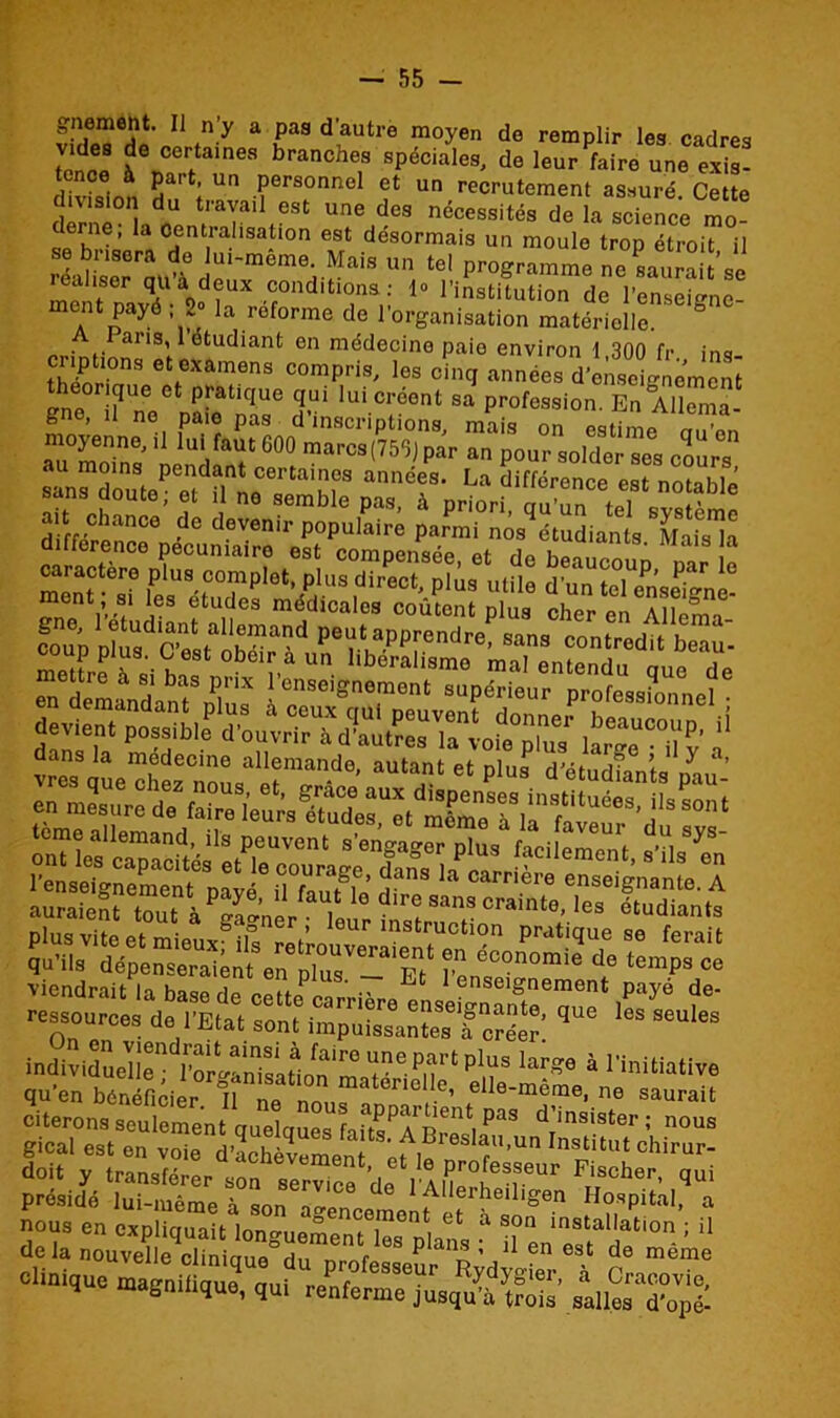 K?*]?* 1 fn y a uaa d aUtre m°yen de emplir les cadres tenre à0 certaines branches spéciales, de leur faire une exis- divhfinn ï i U Personnel et un recrutement assuré. Cette division du travail est une des nécessités de la science mo- erne; la Centralisation est désormais un moule trop étroit il re'ahserrm.<Ï !^'~mem(^Iais un tel programme ne saurait’se iealiser qu a deux conditions: 1» l’institution de l’enseigne ment payé ; 2° la reforme de l’organisation matérielle. ° ans, 1 étudiant en médecine paie environ 1 300 fr ins x: <rr ^r;:py !! qut^ doit y transférer son ser“cedeI aZI^v^ FTir8cher- ^ présidé lui-même n 1 Allerheiligen Hospital, a clinique magnilique, qui renferme^usqu'ilS aalSTopIl