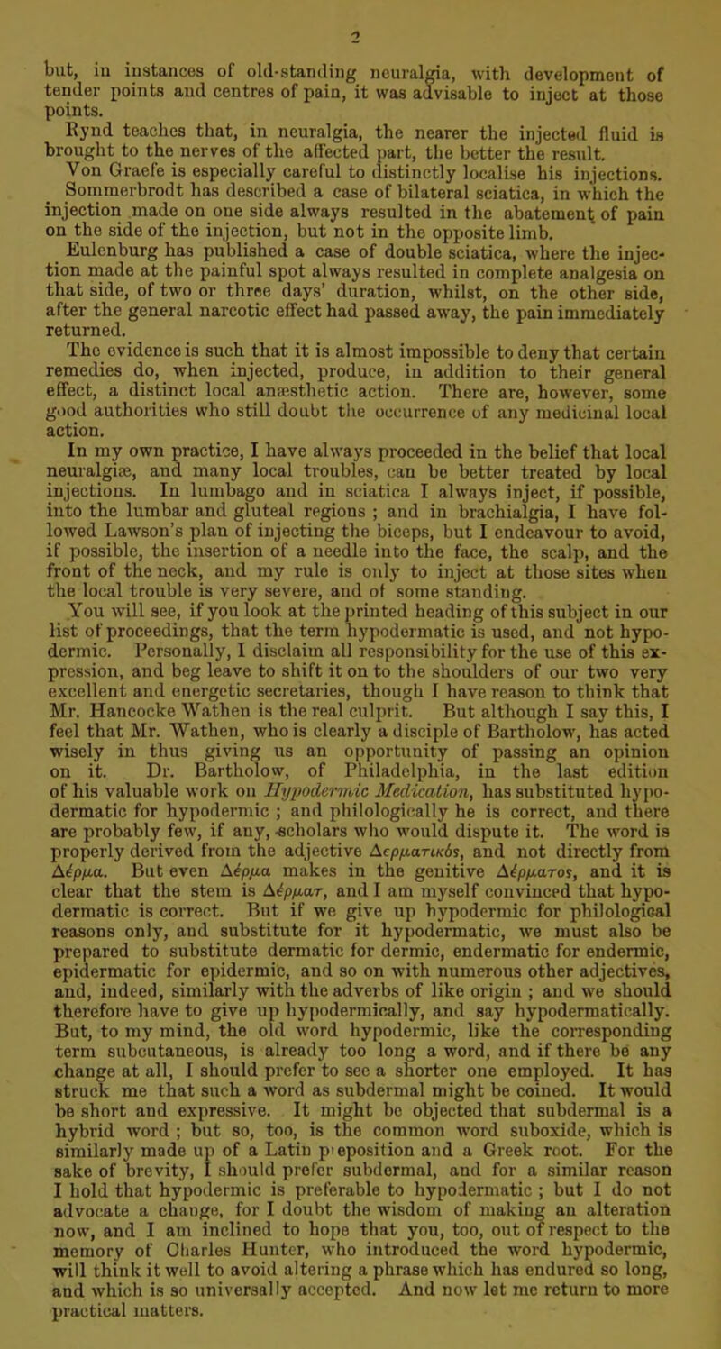 but, in instances of old-standing neuralgia, with development of tender points and centres of pain, it was advisable to inject at those points. Rynd teaches that, in neuralgia, the nearer the injected fluid is brought to the nerves of the affected part, the better the result. Von Graefe is especially careful to distinctly localise his injections. Sommerbrodt has described a case of bilateral sciatica, in which the injection made on one side always resulted in the abatement of pain on the side of the injection, but not in the opposite limb. Eulenburg has published a case of double sciatica, where the injec- tion made at the painful spot always resulted in complete analgesia on that side, of two or three days’ duration, whilst, on the other side, after the general narcotic effect had passed away, the pain immediately returned. The evidence is such that it is almost impossible to deny that certain remedies do, when injected, produce, in addition to their general effect, a distinct local anesthetic action. There are, however, some good authorities who still doubt the occurrence of any medicinal local action. In my own practice, I have always proceeded in the belief that local neuralgia;, and many local troubles, can be better treated by local injections. In lumbago and in sciatica I always inject, if possible, into the lumbar and gluteal regions ; and in brachialgia, I have fol- lowed Lawson’s plan of injecting the biceps, but I endeavour to avoid, if possible, the insertion of a needle into the face, the scalp, and the front of the neck, and my rule is only to inject at those sites when the local trouble is very severe, and of some standing. You will see, if you look at the printed heading of this subject in our list of proceedings, that the term hypodermatic is used, and not hypo- dermic. Personally, I disclaim all responsibility for the use of this ex- pression, and beg leave to shift it on to the shoulders of our two very excellent and energetic secretaries, though I have reason to think that Mr. Hancocke Wathen is the real culprit. But although I say this, I feel that Mr. Wathen, who is clearly a disciple of Bartholow, has acted wisely in thus giving us an opportunity of passing an opinion on it. Dr. Bartholow, of Philadelphia, in the last edition of his valuable work on Hypodermic Medication, has substituted hypo- dermatic for hypodermic ; and pliilologieally he is correct, and there are probably few, if any, -scholars who would dispute it. The word is properly derived from the adjective Aepy.ari.K6i, and not directly from Aipya. But even Aepya makes in the genitive Atpyaros, and it is clear that the stem is A6pyar, and I am myself convinced that hypo- dermatic is correct. But if we give up hypodermic for philological reasons only, and substitute for it hypodermatic, we must also be prepared to substitute dermatic for dermic, endermatic for endermic, epidermatic for epidermic, and so on with numerous other adjectives, and, indeed, similarly with the adverbs of like origin ; and we should therefore have to give up hypodermically, and say hypodermatically. But, to my mind, the old word hypodermic, like the corresponding term subcutaneous, is already too long a word, and if there be any change at all, I should prefer to see a shorter one employed. It has struck me that such a word as subdermal might be coined. It would be short and expressive. It might bo objected that subdermal is a hybrid word ; but so, too, is the common word suboxide, which is similarly made up of a Latin preposition and a Greek root. For the sake of brevity, I should prefer subdermal, and for a similar reason I hold that hypodermic is preferable to hypodermatic ; but I do not advocate a change, for I doubt the wisdom of making an alteration now, and I am inclined to hope that you, too, out of respect to the memory of Charles Hunter, who introduced the word hypodermic, will think it well to avoid altering a phrase which has endured so long, and which is so universally accepted. And now let me return to more practical matters.