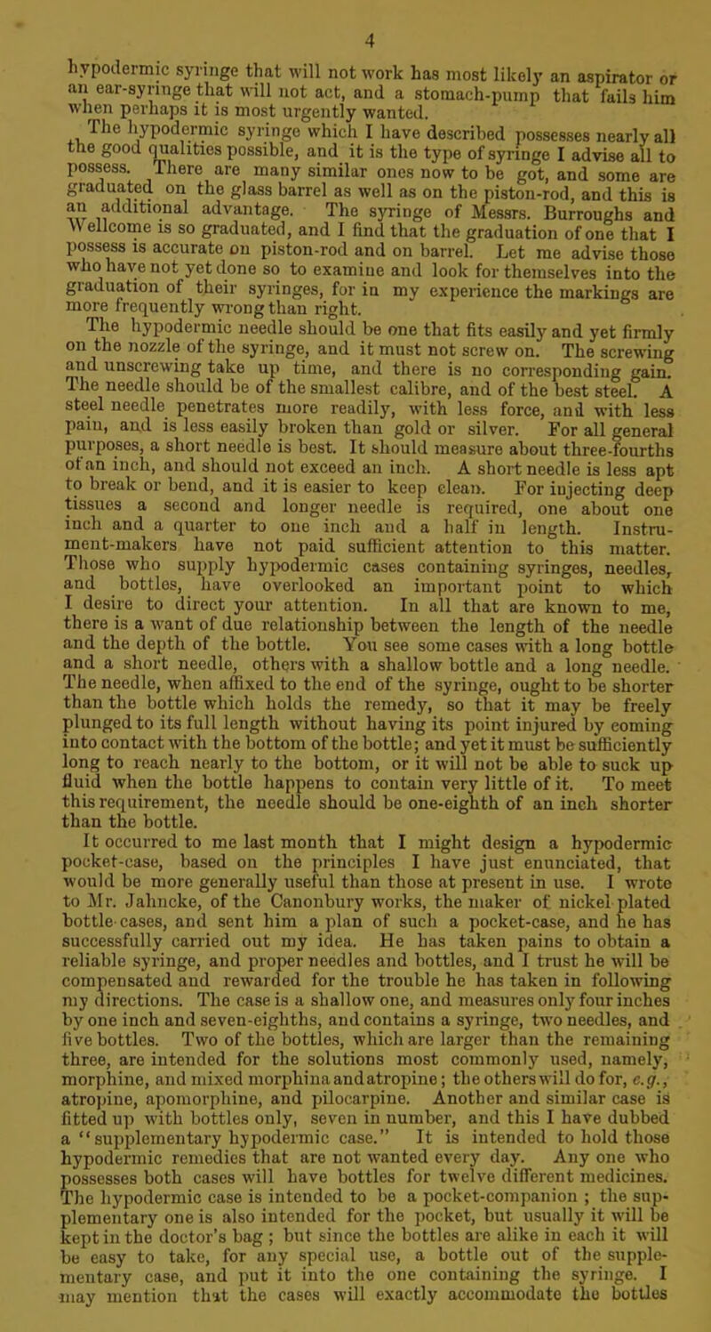 hypodermic syringe that will not work has most likely an aspirator or an ear-syringe that will not act, and a stomach-pump that fails him when perhaps it is most urgently wanted. The hypodermic syringe which I have described possesses nearly all the good qualities possible, and it is the type of syringe I advise all to possess. There are many similar ones now to be got, and some are graduated on the glass barrel as well as on the piston-rod, and this is an additional advantage. The syringe of Messrs. Burroughs and \\ ellcome is so graduated, and I find that the graduation of one that I possess is accurate on piston-rod and on barrel. Let me advise those who have not yet done so to examine and look for themselves into the graduation of their syringes, for in mv experience the markings are more frequently wrong than right. The hypodermic needle should be one that fits easily and yet firmly on the nozzle of the syringe, and it must not screw on. The screwing and unscrewing take up time, and there is no corresponding gain. The needle should be of the smallest calibre, and of the best steel. A steel needle penetrates more readily, with less force, and with less pain, and is less easily broken than gold or silver. For all general purposes, a short needle is best. It should measure about three-fourths ot an inch, and should not exceed an inch. A short needle is less apt to break or bend, and it is easier to keep clean. For injecting deep tissues a second and longer needle is required, one about one inch and a quarter to one inch and a half in length. Instru- ment-makers have not paid sufficient attention to this matter. Those who supply hypodermic cases containing syringes, needles, and bottles, have overlooked an important point to which I desire to direct your attention. In all that are known to me, there is a want of due relationship between the length of the needle and the depth of the bottle. You see some cases with a long bottle and a short needle, others with a shallow bottle and a long needle. The needle, when affixed to the end of the syringe, ought to be shorter than the bottle which holds the remedy, so that it may be freely plunged to its full length without having its point injured by eoming into contact with the bottom of the bottle; and yet it must be sufficiently long to reach nearly to the bottom, or it will not be able to suck up fluid when the bottle happens to contain very little of it. To meet this requirement, the needle should be one-eighth of an inch shorter than the bottle. It occurred to me last month that I might design a hypodermic pocket-case, based on the principles I have just enunciated, that would be more generally useful than those at present in use. I wrote to Mr. Jahncke, of the Canonbury works, the maker of nickel plated bottle-cases, and sent him a plan of such a pocket-case, and he has successfully carried out my idea. He has taken pains to obtain a reliable syringe, and proper needles and bottles, and I trust he will be compensated and rewarded for the trouble he has taken in following my directions. The case is a shallow one, and measures only four inches by one inch and seven-eighths, and contains a syringe, two needles, and five bottles. Two of the bottles, which are larger than the remaining three, are intended for the solutions most commonly used, namely, morphine, and mixed morphinaandatropine; the others will do for, c.g., atropine, apomorpliine, and pilocarpine. Another and similar case is fitted up with bottles only, seven in number, and this I have dubbed a “supplementary hypodermic case.” It is intended to hold those hypodermic remedies that are not wanted every day. Any one who possesses both cases will have bottles for twelve different medicines. The hypodermic case is intended to be a pocket-companion ; the sup- plementary one is also intended for the pocket, but usually it will be kept in the doctor’s bag ; but since the bottles are alike in each it will be easy to take, for any special use, a bottle out of the supple- mentary case, and put it into the one containing the syringe. I may mention that the cases will exactly accommodate the bottles