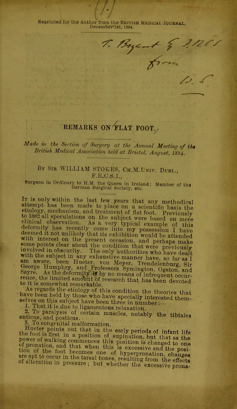 Reprinted for the Author from the British Medical Journal, December-lst, 1894. f jyzrs S’ REMARKS ON'FLAT FOOT. Mad? in the Section of Surgery at the Annual Meeting of th* British Medical Association held at Bristol, August, 1894, By Sib WILLIAM STOKES, Ch.M.Univ. Dubl F.li.C.S.I., Surgeon in Ordinary to H.M. the Queen in Ireland; Membor of the German Surgical Society, eto.