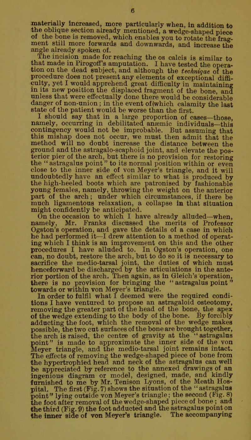 materially Increased, more particularly when, In addition to the oblique section already mentioned, a wedge-shaped piece of the bone is removed, which enables you to rotate the frag- ment still more forwards and downwards, and increase the angle already spoken of. The incision made for reaching the os calcis is similar to that made in Pirogoff’s amputation. I have tested the opera- tion on the dead subject, and although the techniqae of the procedure does not present any elements of exceptional diffi- culty, yet I would apprehend great difficulty in maintaining in its new position the displaced fragment of the bone, and unless that were effectually done there would be considerable danger of non-union; in the event of iwhich calamity the last state of the patient would be worse than the first. I should say that in a large proportion of cases—those, namely, occurring in debilitated anaemic individuals—this contingency would not be improbable. But assuming that this mishap does not occur, we must then admit that the method will no doubt increase the distance between the ground and the astragalo-scaphoid joint, and elevate the pos- terior pier of the arch, but there is no provision for restoring the “astragalus point” to its normal position within or even close to the inner side of von Meyer’s triangle, and it will undoubtedly have an effect similar to what is produced by the high-heeled boots which are patronised by fashionable young females, namely, throwing the weight on the anterior part of the arch; under which circumstances, if there be much ligamentous relaxation, a collapse in that situation might confidently be anticipated. On the occasion to which I have already alluded—when, namely, Mr. Franks discussed the merits of Professor Ogston’s operation, and gave the details of a case in which he had performed it—I drew attention to a method of operat- ing which I think is an improvement on this and the other procedures I have alluded to. In Ogston’s operation, one can, no doubt, restore the arch, but to do so it is necessary to sacrifice the medio-tarsal joint, the duties of which must henceforward be discharged by the articulations in the ante- rior portion of the arch. Then again, as in Gleich’s operation, there is no provision for bringing the “ astragalus point ” towards or within von Meyer’s triangle. In order to fulfil what I deemed were the required condi- tions I have ventured to propose an astragaloid osteotomy, removing the greater part of the head of the bone, the apex of the wedge extending to the body of the bone. By forcibly adducting the foot, which the removal of the wedge makes possible, the two cut surfaces of the bone are brought together, the arch is raised, the centre of gravity at the “ astragalus point” is made to approximate the inner side of the von Meyer triangle, and the medio-tarsal joint remains intact. The effects of removing the wedge-shaped piece of bone from the hypertrophied head and neck of the astragalus can well be appreciated by reference to the annexed drawings of an ingenious diagram or model, designed, made, and kindly furnished to me by Mr. Tenison Lyons, of the Meath Hos- pital. The first (Fig. 7) shows the situation of the “astragalus point” lying outside von Meyer’s triangle; the second (Fig. 8) the foot after removal of the wedge-shaped piece of bone; and the third (Fig. 9) the foot adducted and the astragalus point on the inner side of von Meyer’s triangle. The accompanying