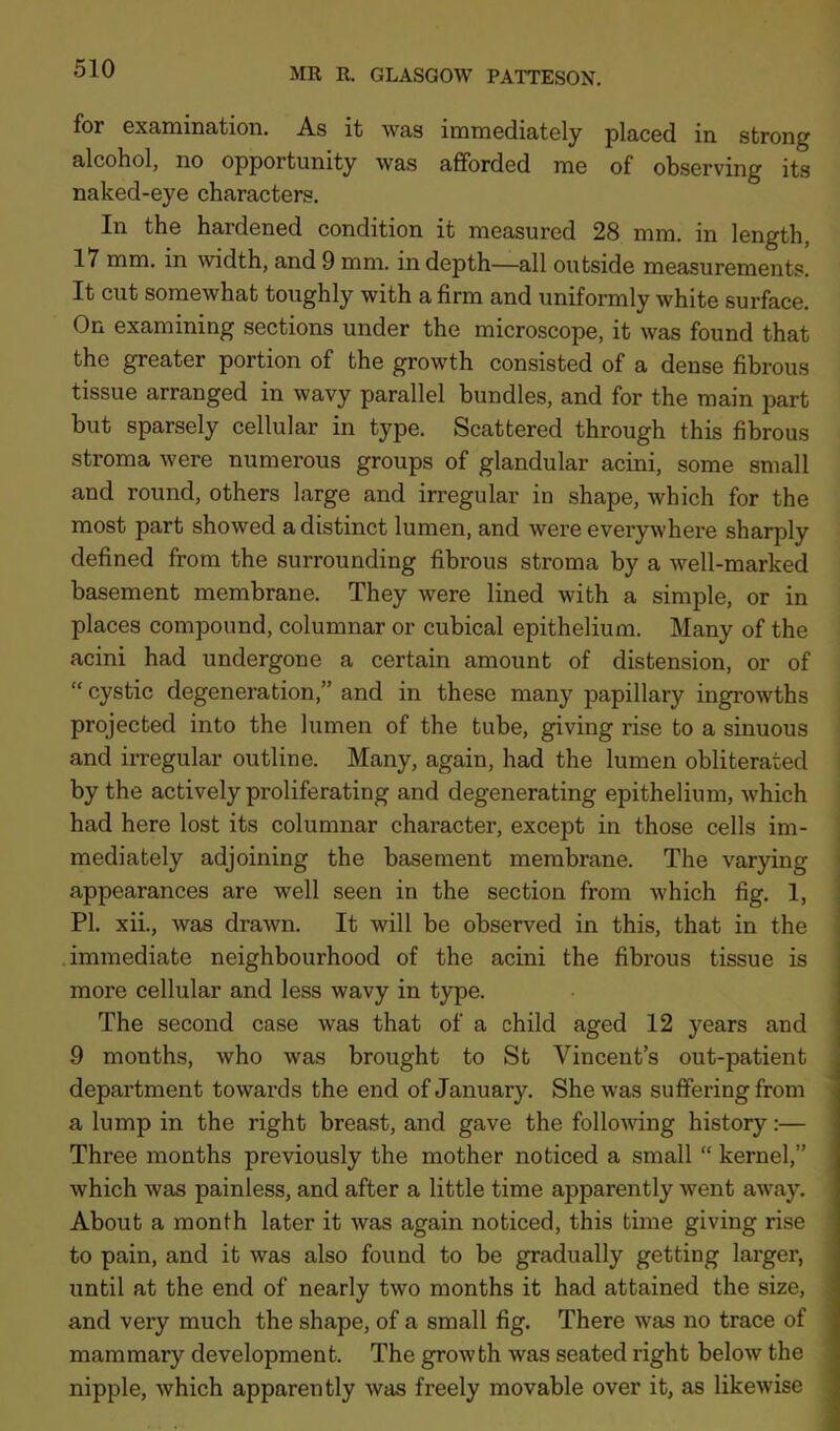 for examination. As it was immediately placed in strong alcohol, no opportunity was afforded me of observing its naked-eye characters. In the hardened condition it measured 28 mm. in length, 17 mm. in width, and 9 mm. in depth—all outside measurements. It cut somewhat toughly with a firm and uniformly white surface. On examining sections under the microscope, it was found that the greater portion of the growth consisted of a dense fibrous tissue arranged in wavy parallel bundles, and for the main part but sparsely cellular in type. Scattered through this fibrous stroma were numerous groups of glandular acini, some small and round, others large and irregular in shape, which for the most part showed a distinct lumen, and were everywhere sharply defined from the surrounding fibrous stroma by a well-marked basement membrane. They were lined with a simple, or in places compound, columnar or cubical epithelium. Many of the acini had undergone a certain amount of distension, or of “ cystic degeneration,” and in these many papillary ingrowths projected into the lumen of the tube, giving rise to a sinuous and irregular outline. Many, again, had the lumen obliterated by the actively proliferating and degenerating epithelium, which had here lost its columnar character, except in those cells im- mediately adjoining the basement membrane. The varying appearances are well seen in the section from which fig. 1, PI. xii., was drawn. It will be observed in this, that in the immediate neighbourhood of the acini the fibrous tissue is more cellular and less wavy in type. The second case was that of a child aged 12 years and 9 months, who was brought to St Vincent’s out-patient department towards the end of January. She was suffering from a lump in the right breast, and gave the following history:— Three months previously the mother noticed a small “ kernel,” which was painless, and after a little time apparently went away. About a month later it was again noticed, this time giving rise to pain, and it was also found to be gradually getting larger, until at the end of nearly two months it had attained the size, and very much the shape, of a small fig. There was no trace of mammary development. The growth was seated right below the nipple, which apparently was freely movable over it, as likewise