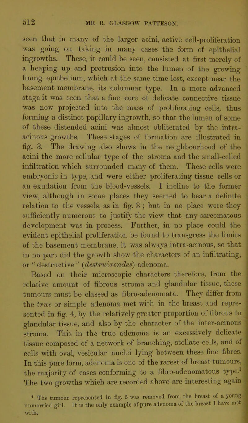 seen that in many of the larger acini, active cell-proliferation was going on, taking in many cases the form of epithelial ingrowths. These, it could be seen, consisted at first merely of a heaping up and protrusion into the lumen of the growing lining epithelium, which at the same time lost, except near the basement membrane, its columnar type. In a more advanced stage it was seen that a fine core of delicate connective tissue was now projected into the mass of proliferating cells, thus forming a distinct papillary ingrowth, so that the lumen of some of these distended acini was almost obliterated by the intra- acinous growths. These stages of formation are illustrated in fig. 3. The drawing also shows in the neighbourhood of the acini the more cellular type of the stroma and the small-celled infiltration which surrounded many of them. These cells were embryonic in type, and were either proliferating tissue cells or an exudation from the blood-vessels. I incline to the former view, although in some places they seemed to bear a definite relation to the vessels, as in fig. 3 ; but in no place were they sufficiently numerous to justify the view that any sarcomatous development was in process. Further, in no place could the evident epithelial proliferation be found to transgress the limits of the basement membrane, it was always intra-acinous, so that in no part did the growth show the characters of an infiltrating, or “ destructive ” (clestruirendes) adenoma. Based on their microscopic characters therefore, from the relative amount of fibrous stroma and glandular tissue, these tumours must be classed as fibro-adenomata. They differ from the true or simple adenoma met with in the breast and repre- sented in fig. 4, by the relatively greater proportion of fibrous to ^ glandular tissue, and also by the character of the inter-acinous stroma. This in the true adenoma is an excessively delicate tissue composed of a network of branching, stellate cells, and of cells with oval, vesicular nuclei lying between these fine fibres. In this pure form, adenoma is one of the rarest of breast tumours, . the majority of cases conforming to a fibro-adenomatous type.1 The two growths which are recorded above are interesting again 1 The tumour represented in fig. 5 was removed from the breast of a young unmarried girl. It is the only example of pure adenoma of the breast I have met with.