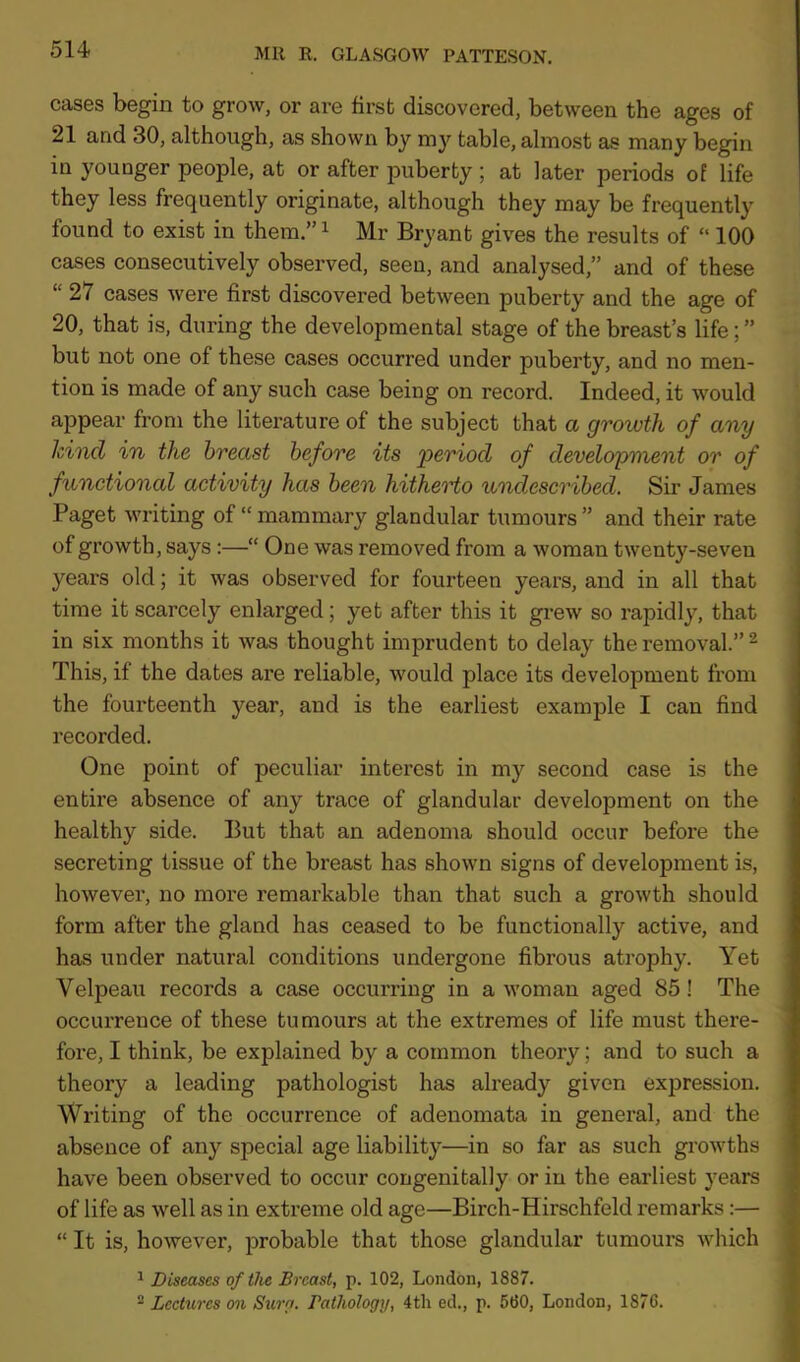 cases begin to grow, or are first discovered, between the ages of 21 and 30, although, as shown by my table, almost as many begin in younger people, at or after puberty ; at later periods of life they less frequently originate, although they may be frequently found to exist in them.”1 Mr Bryant gives the results of “ 100 cases consecutively observed, seen, and analysed,” and of these “ 27 cases were first discovered between puberty and the age of 20, that is, during the developmental stage of the breast’s life; ” but not one of these cases occurred under puberty, and no men- tion is made of any such case being on record. Indeed, it would appear from the literature of the subject that a growth of any hind in the breast before its 'period of development or of functional activity has been hitherto undescribed. Sir James Paget writing of “ mammary glandular tumours ” and their rate of growth, says :—“ One was removed from a woman twenty-seven years old; it was observed for fourteen years, and in all that time it scarcely enlarged; yet after this it grew so rapidly, that in six months it was thought imprudent to delay the removal.” 2 This, if the dates are reliable, would place its development from the fourteenth year, and is the earliest example I can find recorded. One point of peculiar interest in my second case is the entire absence of any trace of glandular development on the healthy side. But that an adenoma should occur before the secreting tissue of the breast has shown signs of development is, however, no more remarkable than that such a growth should form after the gland has ceased to be functionally active, and has under natural conditions undergone fibrous atrophy. Yet Velpeau records a case occurring in a woman aged 85 ! The occurrence of these tumours at the extremes of life must there- fore, I think, be explained by a common theory; and to such a theory a leading pathologist has already given expression. Writing of the occurrence of adenomata in general, and the absence of any special age liability—in so far as such growths have been observed to occur congenitally or in the earliest years of life as well as in extreme old age—Birch-Hirschfeld remarks :— “ It is, however, probable that those glandular tumours which 1 Diseases of the Breast, p. 102, London, 1887. 2 Lectures on Sura. Pathology, 4th ed., p. 560, London, 1876.