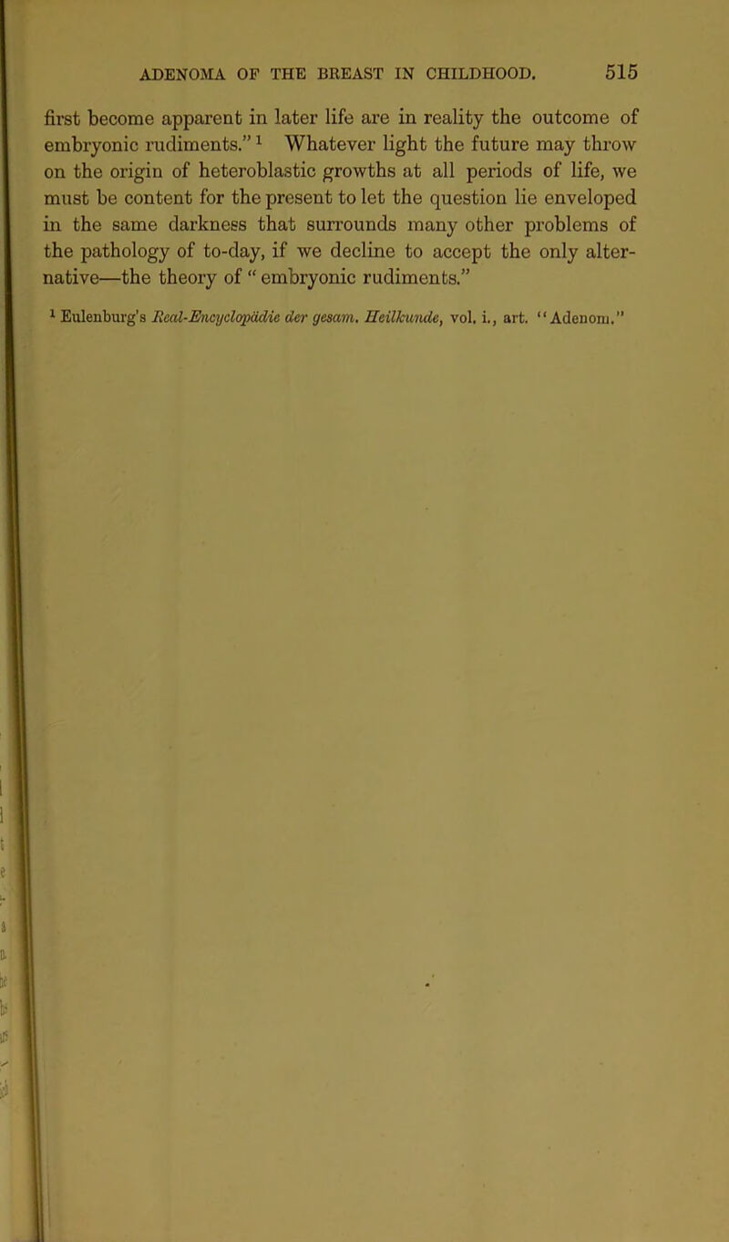 first become apparent in later life are in reality the outcome of embryonic rudiments.”1 Whatever light the future may throw on the origin of heteroblastic growths at all periods of life, we must be content for the present to let the question lie enveloped in the same darkness that surrounds many other problems of the pathology of to-day, if we decline to accept the only alter- native—the theory of “ embryonic rudiments.” 1 Eulenburg’s Real-Encyclopddie der gesam. HeUkwnde, vol. i., art. “ Adenoni.