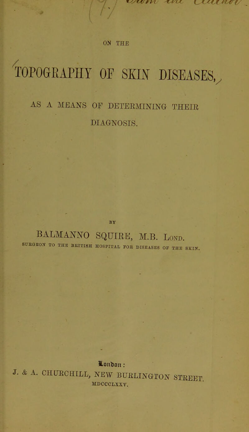 f C7-47 (/ ON THE TOPOGRAPHY OF SKIN DISEASES, AS A MEANS OF DETERMINING THEIR DIAGNOSIS. BY BALMANNO SQUIRE, M.B. Lond. SUItQEO.V TO THE BRITISH HOSPITAL FOR DISEASES OF THE SKIN. S-oiilion: J. & A. CHURCHILL, NEW BURLINGTON STREET. MDCCCLXXV.