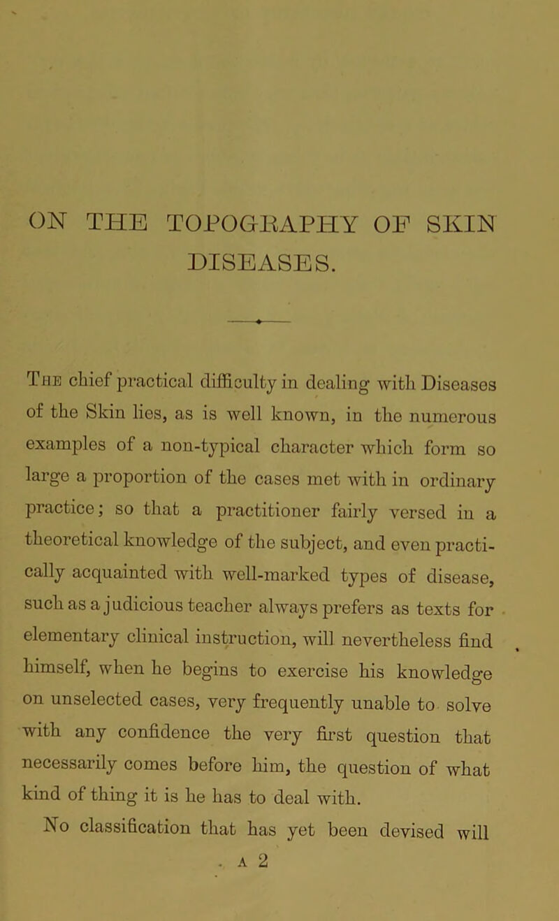 ON THE TOPOGBAPHY OF SKIN DISEASES. The chief practical difficulty in dealing with Diseases of the Skin lies, as is well known, in tlio numerous examples of a non-typical character which form so large a proportion of the cases met with in ordinary practice; so that a practitioner fairly versed in a theoretical knowledge of the subject, and even practi- cally acquainted with well-marked types of disease, such as a judicious teacher always prefers as texts for elementary clinical instruction, will nevertheless find himself, when he begins to exercise his knowledge on unselected cases, very frequently unable to solve with any confidence the very first question that necessarily comes before him, the question of what kind of thing it is he has to deal with. No classification that has yet been devised will . a 2