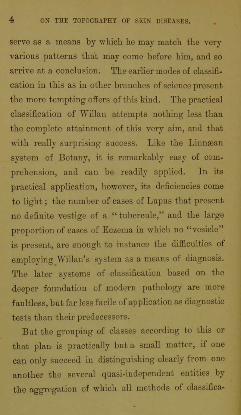 serve as a means by which, he may match the very various patterns that may come before him, and so arrive at a conclusion. The earlier modes of classifi- cation in this as in other branches of science present the more tempting offers of this kind. The practical classification of Willan attempts nothing less than the complete attainment of this very aim, and that with really surprising success. Like the Linnsean system of Botany, it is remarkably easy of com- prehension, and can be readily applied. In its practical application, however, its deficiencies come to light; the number of cases of Lupus that present no definite vestige of a “ tubercule,” and the large proportion of cases of Eczema in which no “vesicle” is present, are enough to instance the difficulties of employing Willan’s system as a means of diagnosis. The later systems of classification based on the deeper foundation of modern pathology are more faultless, but far less facile of application as diagnostic tests than their predecessors. But the grouping of classes according to this or that plan is practically but a small matter, if one can only succeed in distinguishing clearly from one another the several quasi-independent entities by the aggregation of which all methods ol classifica-