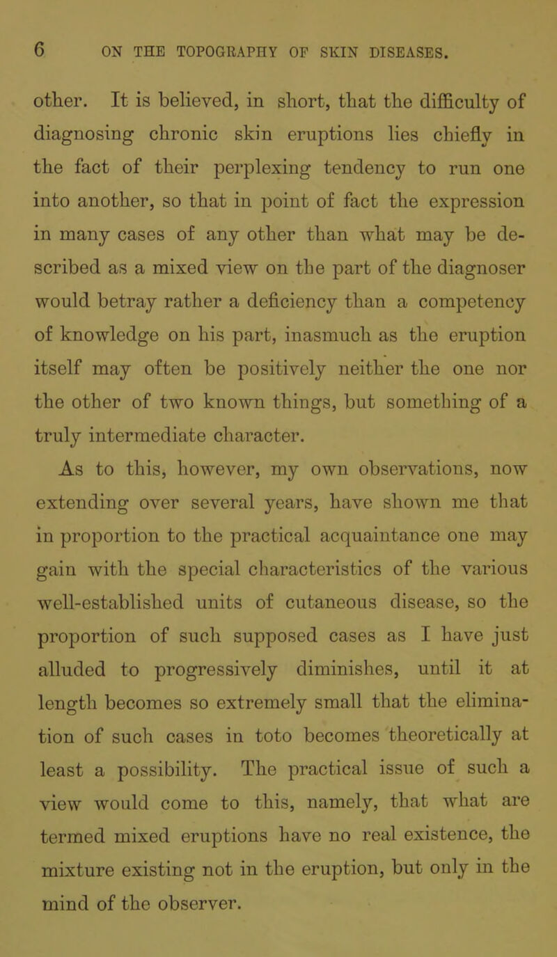 G other. It is believed, in short, that the difficulty of diagnosing chronic skin eruptions lies chiefly in the fact of their perplexing tendency to run one into another, so that in point of fact the expression in many cases of any other than what may be de- scribed as a mixed view on the part of the diagnoser would betray rather a deficiency than a competency of knowledge on his part, inasmuch as the eruption itself may often be positively neither the one nor the other of two known things, but something of a truly intermediate character. As to this, however, my own observations, now extending over several years, have shown me that in proportion to the practical acquaintance one may gain with the special characteristics of the various well-established units of cutaneous disease, so the proportion of such supposed cases as I have just alluded to progressively diminishes, until it at length becomes so extremely small that the elimina- tion of such cases in toto becomes theoretically at least a possibility. The practical issue of such a view would come to this, namely, that what are termed mixed eruptions have no real existence, the mixture existing not in the eruption, but only in the mind of the observer.