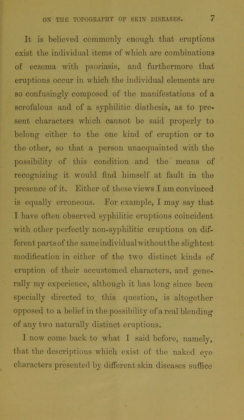 It is believed commonly enough that eruptions exist the individual items of which are combinations of eczema with psoriasis, and furthermore that eruptions occur in which the individual elements are so confusingly composed of the manifestations of a scrofulous and of a syphilitic diathesis, as to pre- sent characters which cannot be said properly to belong either to the one kind of eruption or to the other, so that a person unacquainted with the possibility of this condition and the means of recognizing it would find himself at fault in the presence of it. Either of these views I am convinced is equally erroneous. Eor example, I may say that I have often observed syphilitic eruptions coincident with other perfectly non-syphilitic eruptions on dif- ferent parts of the same individual without the slightest modification in either of the two distinct kinds of eruption of their accustomed characters, and gene- rally my experience, although it has long since been specially directed to this question, is altogether opposed to a belief in the possibility of a real blending of any two naturally distinct eruptions. I now come back to what I said before, namely, that the descriptions which exist of the naked eye characters presented by different skin diseases suffice