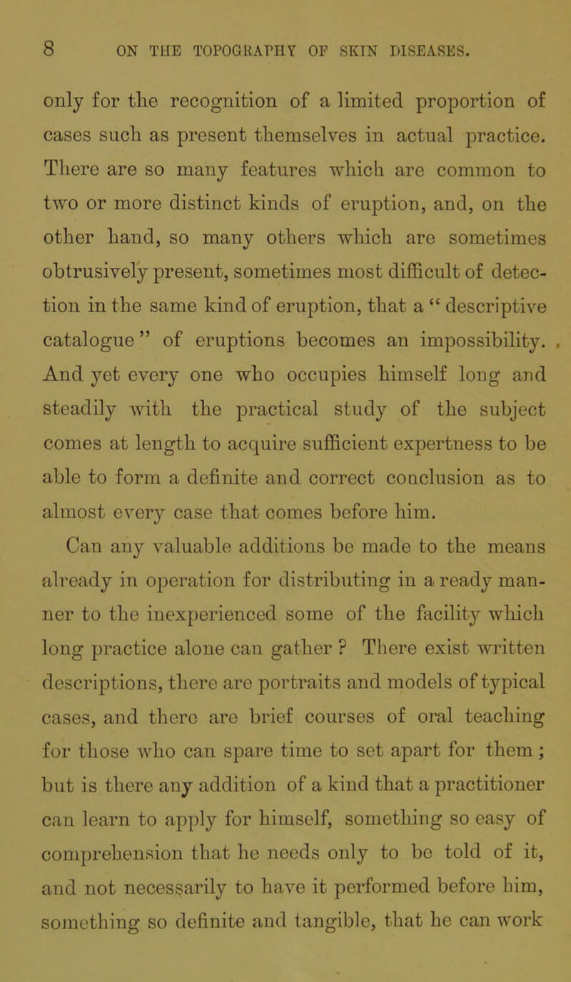 only for tlie recognition of a limited proportion of cases such as present themselves in actual practice. There are so many features which are common to two or more distinct kinds of eruption, and, on the other hand, so many others which are sometimes obtrusively present, sometimes most difficult of detec- tion in the same kind of eruption, that a “ descriptive catalogue ” of eruptions becomes an impossibility. . And yet every one who occupies himself long and steadily with the practical study of the subject comes at length to acquire sufficient expertness to be able to form a definite and correct conclusion as to almost every case that comes before him. Can any valuable additions be made to the means already in operation for distributing in a ready man- ner to the inexperienced some of the facility which long practice alone can gather ? There exist written descriptions, there are portraits and models of typical cases, and there are brief courses of oral teaching for those who can spare time to set apart for them; but is there any addition of a kind that a practitioner can learn to apply for himself, something so easy of comprehension that he needs only to be told of it, and not necessarily to have it performed before him, something so definite and tangible, that he can work