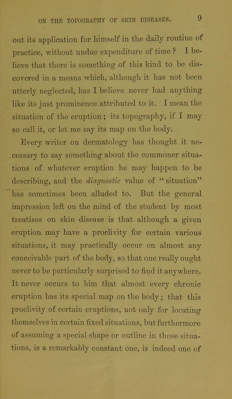 out its application for liimself in the daily routine of practice, without undue expenditure of time ? I be- lieve that there is something of this kind to be dis- covered in a means which, although it has not been utterly neglected, has I believe never had anything like its just prominence attributed to it. I mean the situation of the eruption ; its topography, if I may so call it, or let me say its map on the body. Every writer on dermatology has thought it ne- cessary to say something about the commoner situa- tions of whatever eruption he may happen to be describing, and the diagnostic value of “ situation” has sometimes been alluded to. But the general impression left on the mind of the student by most treatises on skin disease is that although a given eruption may have a proclivity for certain various situations, it may practically occur on almost any conceivable part of the body, so that one really ought never to be particularly surprised to find it anywhere. It never occurs to him that almost every chronic eruption has its special map on the body; that this proclivity of certain eruptions, not only for locating themselves in certain fixed situations, but furthermore of assuming a special shape or outline in those situa- tions, is a remarkably constant one, is indeed one of