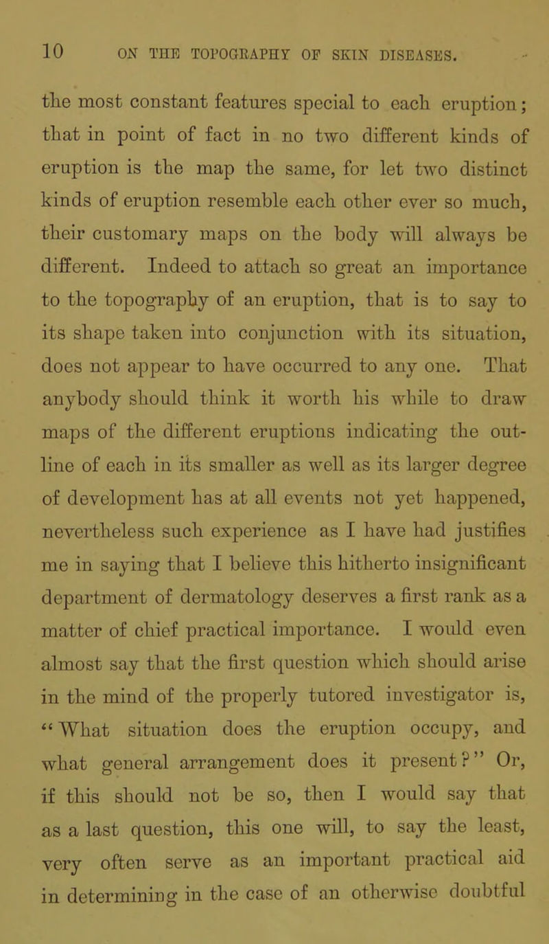 tlie most constant features special to each eruption; that in point of fact in no two different kinds of eruption is the map the same, for let two distinct kinds of eruption resemble each other ever so much, their customary maps on the body will always be different. Indeed to attach so great an importance to the topography of an eruption, that is to say to its shape taken into conjunction with its situation, does not appear to have occurred to any one. That anybody should think it worth his while to draw maps of the different eruptions indicating the out- line of each in its smaller as well as its larger degree of development has at all events not yet happened, nevertheless such experience as I have had justifies me in saying that I believe this hitherto insignificant department of dermatology deserves a first rank as a matter of chief practical importance. I would even almost say that the first question which should arise in the mind of the properly tutored investigator is, “What situation does the eruption occupy, and what general arrangement does it present?” Or, if this should not be so, then I would say that as a last question, this one will, to say the least, very often serve as an important practical aid in determining in the case of an otherwise doubtful