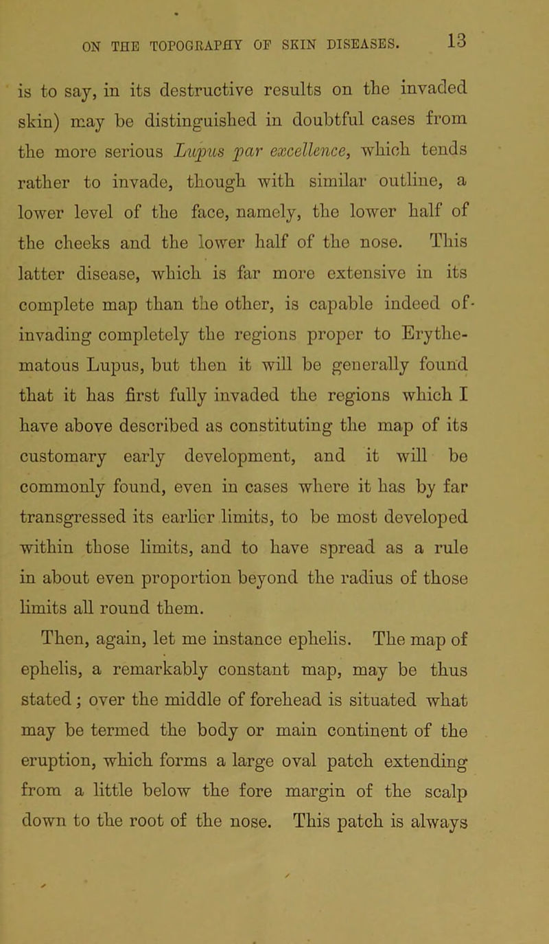 is to say, in its destructive results on the invaded skin) may be distinguished in doubtful cases from the more serious Lupus par excellence, which tends rather to invade, though with similar outline, a lower level of the face, namely, the lower half of the cheeks and the lower half of the nose. This latter disease, which is far more extensive in its complete map than the other, is capable indeed of- invading completely the regions proper to Erythe- matous Lupus, but then it will be generally found that it has first fully invaded the regions which I have above described as constituting the map of its customary early development, and it will be commonly found, even in cases where it has by far transgressed its earlier limits, to be most developed within those limits, and to have spread as a rule in about even proportion beyond the radius of those limits all round them. Then, again, let me instance eplielis. The map of ephelis, a remarkably constant map, may be thus stated; over the middle of forehead is situated what may be termed the body or main continent of the eruption, which forms a large oval patch extending from a little below the fore margin of the scalp down to the root of the nose. This patch is always