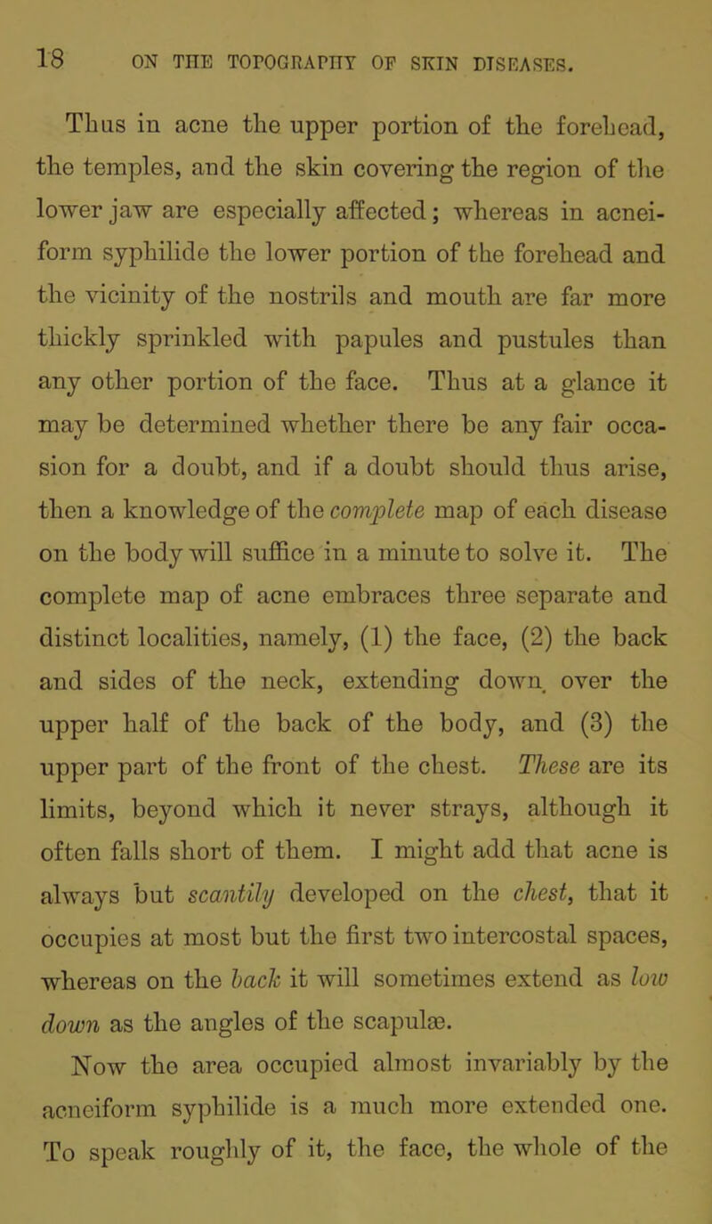 Thus in acne the upper portion of the forehead, the temples, and the skin covering the region of the lower jaw are especially affected; whereas in acnei- form syphilide the lower portion of the forehead and the vicinity of the nostrils and mouth are far more thickly sprinkled with papules and pustules than any other portion of the face. Thus at a glance it may be determined whether there be any fair occa- sion for a doubt, and if a doubt should thus arise, then a knowledge of the complete map of each disease on the body will suffice in a minute to solve it. The complete map of acne embraces three separate and distinct localities, namely, (1) the face, (2) the back and sides of the neck, extending down over the upper half of the back of the body, and (3) the upper part of the front of the chest. These are its limits, beyond which it never strays, although it often falls short of them. I might add that acne is always but scantily developed on the chest, that it occupies at most but the first two intercostal spaces, whereas on the bach it will sometimes extend as low down as the angles of the scapula*. Now tho area occupied almost invariably by the acneiform syphilide is a much more extended one. To speak roughly of it, the face, the whole of the