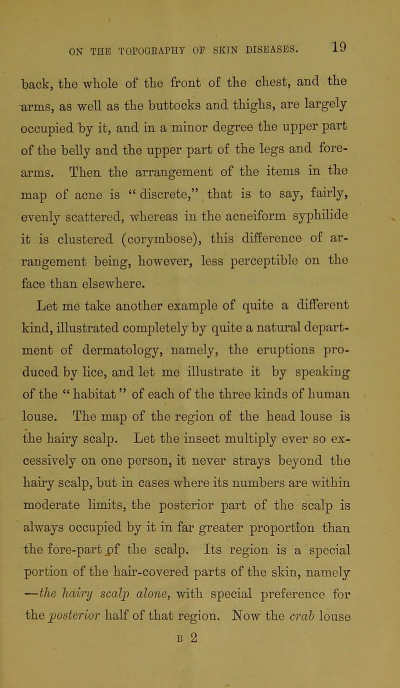 back, the whole of the front of the chest, and the arms, as well as the buttocks and thighs, are largely occupied by it, and in a minor degree the upper part of the belly and the upper part of the legs and fore- arms. Then the arrangement of the items in the map of acne is “ discrete,” that is to say, fairly, evenly scattered, whereas in tho acneiform syphilide it is clustered (corymbose), this difference of ar- rangement being, however, less perceptible on tho face than elsewhere. Let me take another example of quite a different kind, illustrated completely by quite a natural depart- ment of dermatology, namely, the eruptions pro- duced by lice, and let me illustrate it by speaking of the “ habitat ” of each of the three kinds of human louse. The map of the region of the head louse is the hairy scalp. Let the insect multiply ever so ex- cessively on one person, it never strays beyond the hairy scalp, but in cases where its numbers are within moderate limits, the posterior part of the scalp is always occupied by it in far greater proportion than the fore-part pf the scalp. Its region is a special portion of the ham-covered parts of the skin, namely —the hairy scalp alone, with special preference for the posterior half of that region. Now the crab louse B 2