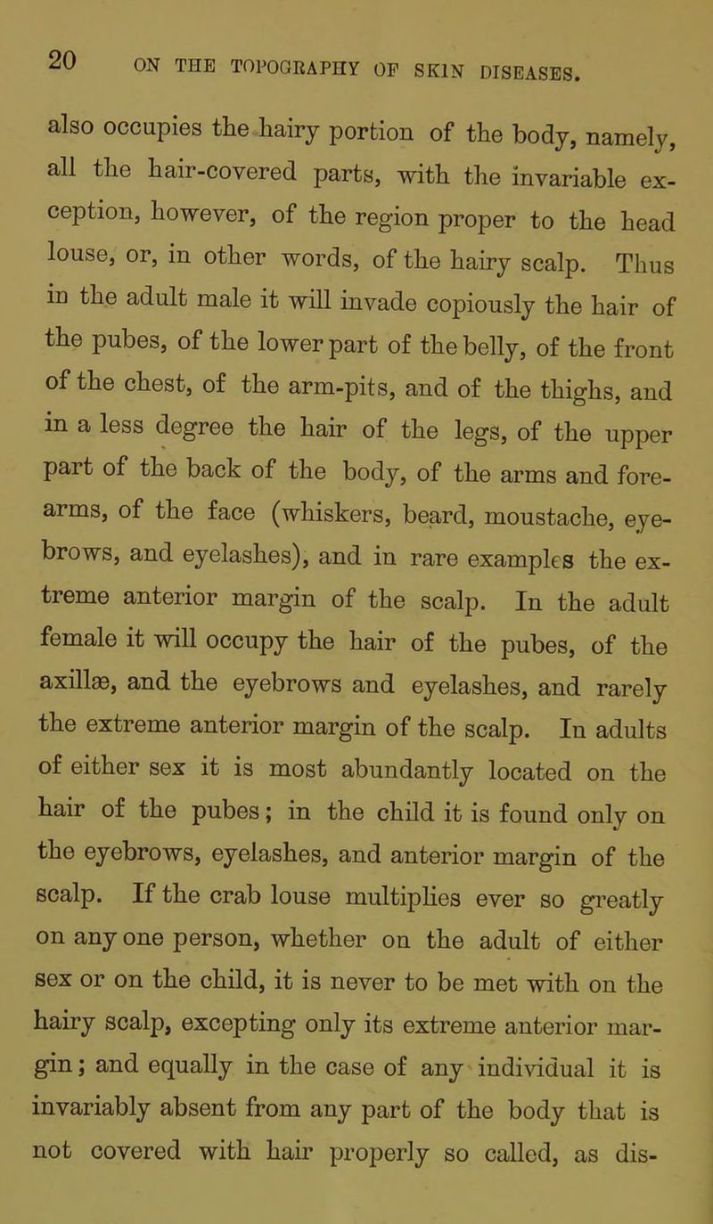 also occupies the hairy portion of the body, namely, all the hair-covered parts, with the invariable ex- ception, however, of the region proper to the head louse, or, in other words, of the hairy scalp. Thus in the adult male it will invade copiously the hair of the pubes, of the lower part of the belly, of the front of the chest, of the arm-pits, and of the thighs, and in a less degree the hair of the legs, of the upper pait of the back of the body, of the arms and fore- arms, of the face (whiskers, beard, moustache, eye- brows, and eyelashes), and in rare examples the ex- treme anterior margin of the scalp. In the adult female it will occupy the hair of the pubes, of the axillae, and the eyebrows and eyelashes, and rarely the extreme anterior margin of the scalp. In adults of either sex it is most abundantly located on the hair of the pubes; in the child it is found only on the eyebrows, eyelashes, and anterior margin of the scalp. If the crab louse multiplies ever so greatly on any one person, whether on the adult of either sex or on the child, it is never to be met with on the hairy scalp, excepting only its extreme anterior mar- gin ; and equally in the case of any individual it is invariably absent from any part of the body that is not covered with hair properly so called, as dis-