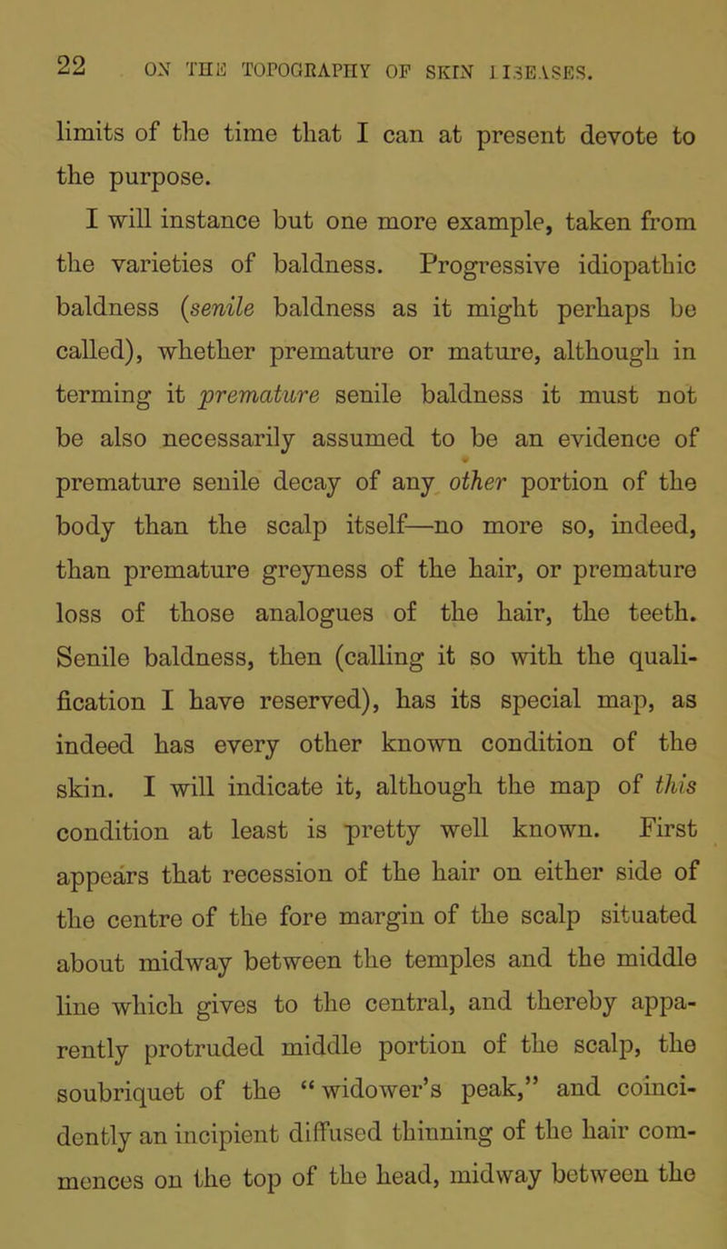 limits of the time that I can at present devote to the purpose. I will instance but one more example, taken from the varieties of baldness. Progressive idiopathic baldness (senile baldness as it might perhaps be called), whether premature or mature, although in terming it premature senile baldness it must not be also necessarily assumed to be an evidence of premature senile decay of any other portion of the body than the scalp itself—no more so, indeed, than premature greyness of the hair, or premature loss of those analogues of the hair, the teeth. Senile baldness, then (calling it so with the quali- fication I have reserved), has its special map, as indeed has every other known condition of the skin. I will indicate it, although the map of this condition at least is pretty well known. First appears that recession of the hair on either side of the centre of the fore margin of the scalp situated about midway between the temples and the middle line which gives to the central, and thereby appa- rently protruded middle portion of the scalp, the soubriquet of the “ widower’s peak,” and coinci- dently an incipient diffused thinning of the hair com- mences on the top of the head, midway between the