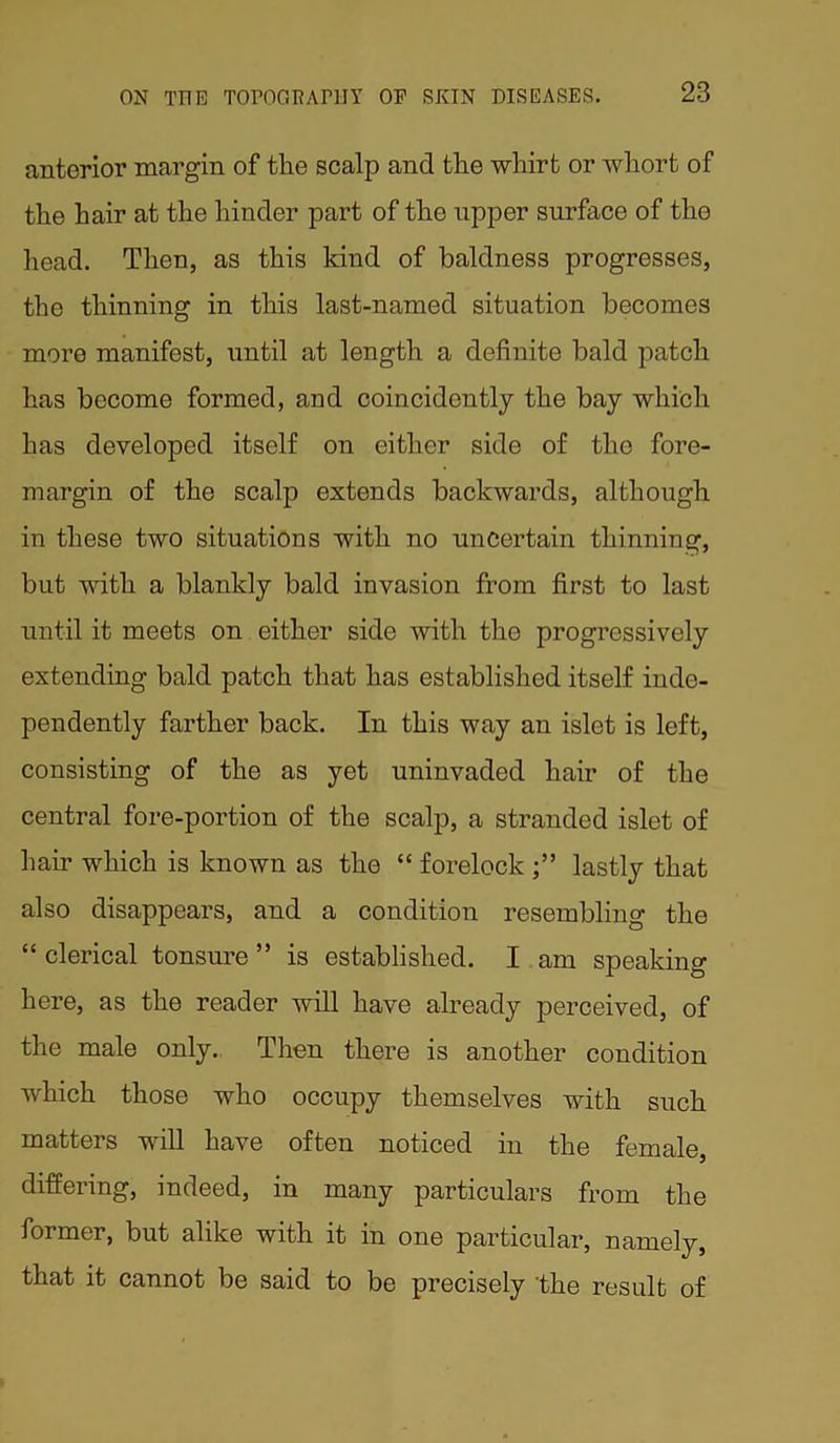 anterior margin of tlie scalp and the whirt or whort of the hair at the hinder part of the upper surface of tho head. Then, as this kind of baldness progresses, the thinning in this last-named situation becomes more manifest, until at length a definite bald patch has become formed, and coincidontly the bay which has developed itself on either side of tho fore- margin of the scalp extends backwards, although in these two situations with no uncertain thinning, but with a blankly bald invasion from first to last until it meets on either side with the progressively extending bald patch that has established itself inde- pendently farther back. In this way an islet is left, consisting of the as yet uninvaded hair of the central fore-portion of the scalp, a stranded islet of hair which is known as the “ forelock lastly that also disappears, and a condition resembling the “ clerical tonsure ” is established. I am speaking here, as the reader will have already perceived, of the male only. Then there is another condition which those who occupy themselves with such matters will have often noticed in the female, differing, indeed, in many particulars from the former, but alike with it in one particular, namely, that it cannot be said to be precisely the result of