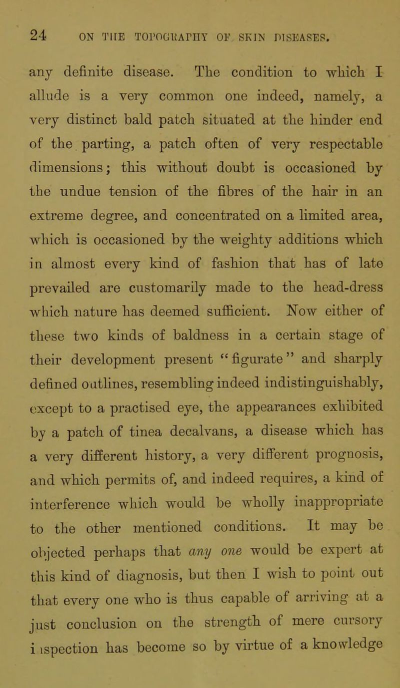 any definite disease. The condition to which I allude is a very common one indeed, namely, a very distinct bald patch situated at the hinder end of the parting, a patch often of very respectable dimensions; this without doubt is occasioned by the undue tension of the fibres of the hair in an extreme degree, and concentrated on a limited area, which is occasioned by the weighty additions which in almost every kind of fashion that has of late prevailed are customarily made to the head-dress which nature has deemed sufficient. Now either of these two kinds of baldness in a certain stage of their development present “ figurate ” and sharply defined outlines, resembling indeed indistinguishably, except to a practised eye, the appearances exhibited by a patch of tinea decalvans, a disease which has a very different history, a very different prognosis, and which permits of, and indeed requires, a kind of interference which would be wholly inappropriate to the other mentioned conditions. It may be objected perhaps that any one would be expert at this kind of diagnosis, but then I wish to point out that every one who is thus capable of arriving at a just conclusion on tlio strength of mere cursory i ispection has become so by virtue of a knowledge