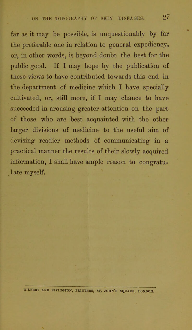 far as it may be possible, is unquestionably by far the preferable one in relation to general expediency, or, in other words, is beyond doubt the best for the public good. If I may hope by the publication of these views to have contributed towards this end in the department of medicine which I have specially cultivated, or, still more, if I may chance to have succeeded in arousing greater attention on the part of those who are best acquainted with the other larger divisions of medicine to the useful aim of devising readier methods of communicating in a practical manner the results of their slowly acquired information, I shall have ample reason to congratu- 1 ate myself. GILBERT AND RIVINGTON, PRINTERS, ST. JOHN’S SQUARE, LONDON.