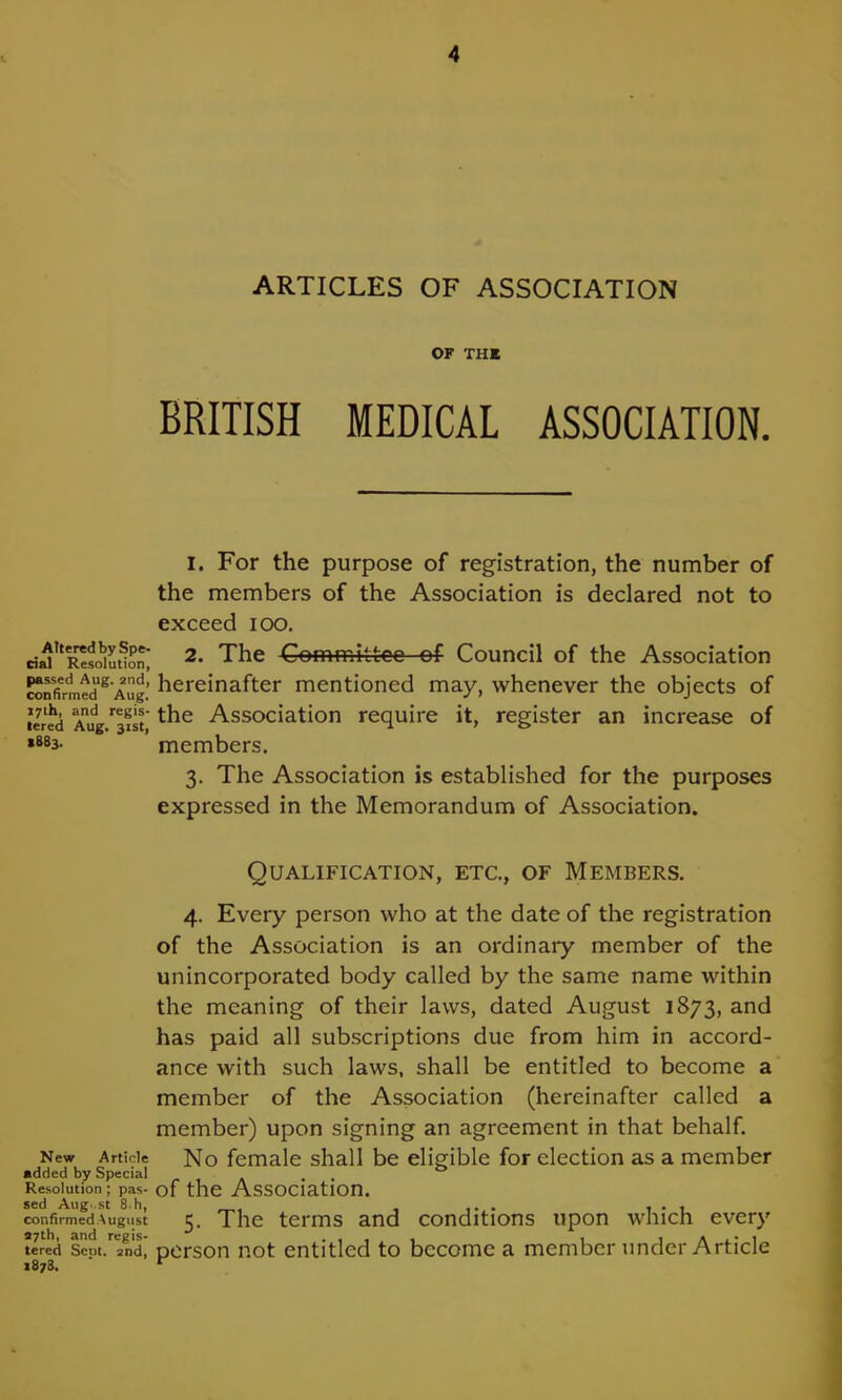 Altered by Spe- cial Resolution, passed Aug. 2nd, confirmed Aug. 17th, and regis- tered Aug. 31st, *883. New Article added by Special Resolution ; pas- sed Aug. st 8.h, confirmed August 27th, and regis- tered Scut. 2nd, 1878. ARTICLES OF ASSOCIATION OF THE BRITISH MEDICAL ASSOCIATION. 1. For the purpose of registration, the number of the members of the Association is declared not to exceed ioo. 2. The Committee of Council of the Association hereinafter mentioned may, whenever the objects of the Association require it, register an increase of members, 3. The Association is established for the purposes expressed in the Memorandum of Association. Qualification, etc., of Members, 4. Every person who at the date of the registration of the Association is an ordinary member of the unincorporated body called by the same name within the meaning of their laws, dated August 1873, and has paid all subscriptions due from him in accord- ance with such laws, shall be entitled to become a member of the Association (hereinafter called a member) upon signing an agreement in that behalf. No female shall be eligible for election as a member of the Association. 5. The terms and conditions upon which every person not entitled to become a member under Article