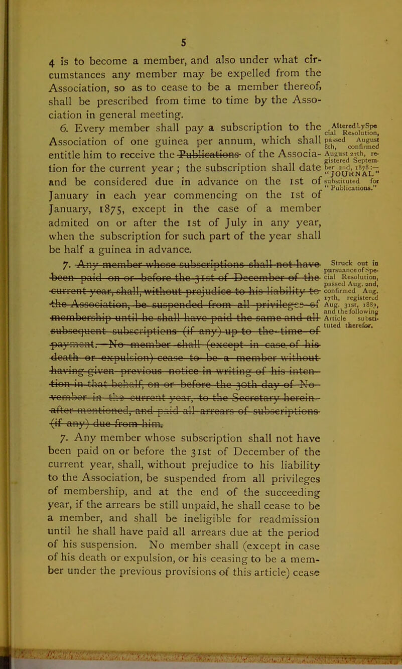 4 is to become a member, and also under what cir- cumstances any member may be expelled from the Association, so as to cease to be a member thereof, shall be prescribed from time to time by the Asso- ciation in general meeting. 6. Every member shall pay a subscription to the Association of one guinea per annum, which shall Augusj entitle him to receive the Publications- of the Associa- August anh, re- gistered Septem* tion for the current year ; the subscription shall date JUUKNAL and be considered due in advance on the 1st of substituted for Publications. January in each year commencing on the ist of January, 1875, except in the case of a member admited on or after the ist of July in any year, when the subscription for such part of the year shall be half a guinea in advance. 7. -Any member whose subscriptions shall notha-ve Struck !° ' ' 1 pursuance of spe- •been paid-on or before the >ist of December ef the ciai Resolution, , .... passed Aug. and, -current year, shall, without prejudice to his liability t-e- confirmed Aug. ,. . . - r 17th, registered -the Association, be suspended from all privileges—&i Aug. 3ist, ,83.-., ■membership until ho shall have paid the same and ah- Article su bists- subsequent cubccripticns--(if any) up to the- time--ef paym-sat.—No member shah- (except- in case, of his- death or expulsion) cease to- bo a member without- ■having given previous notice in writing of his inton 4ion in that behalf, on or before the 30th day of No •vember in tha current-year, to the Secretary herein - ■after mentioned, and paid all- arrears of subscriptions -(if any) due from him. 7. Any member whose subscription shall not have been paid on or before the 31st of December of the current year, shall, without prejudice to his liability to the Association, be suspended from all privileges of membership, and at the end of the succeeding year, if the arrears be still unpaid, he shall cease to be a member, and shall be ineligible for readmission until he shall have paid all arrears due at the period of his suspension. No member shall (except in case of his death or expulsion, or his ceasing to be a mem- ber under the previous provisions of this article) cease ' ■ . a: a,* .»\i. r . 'imw