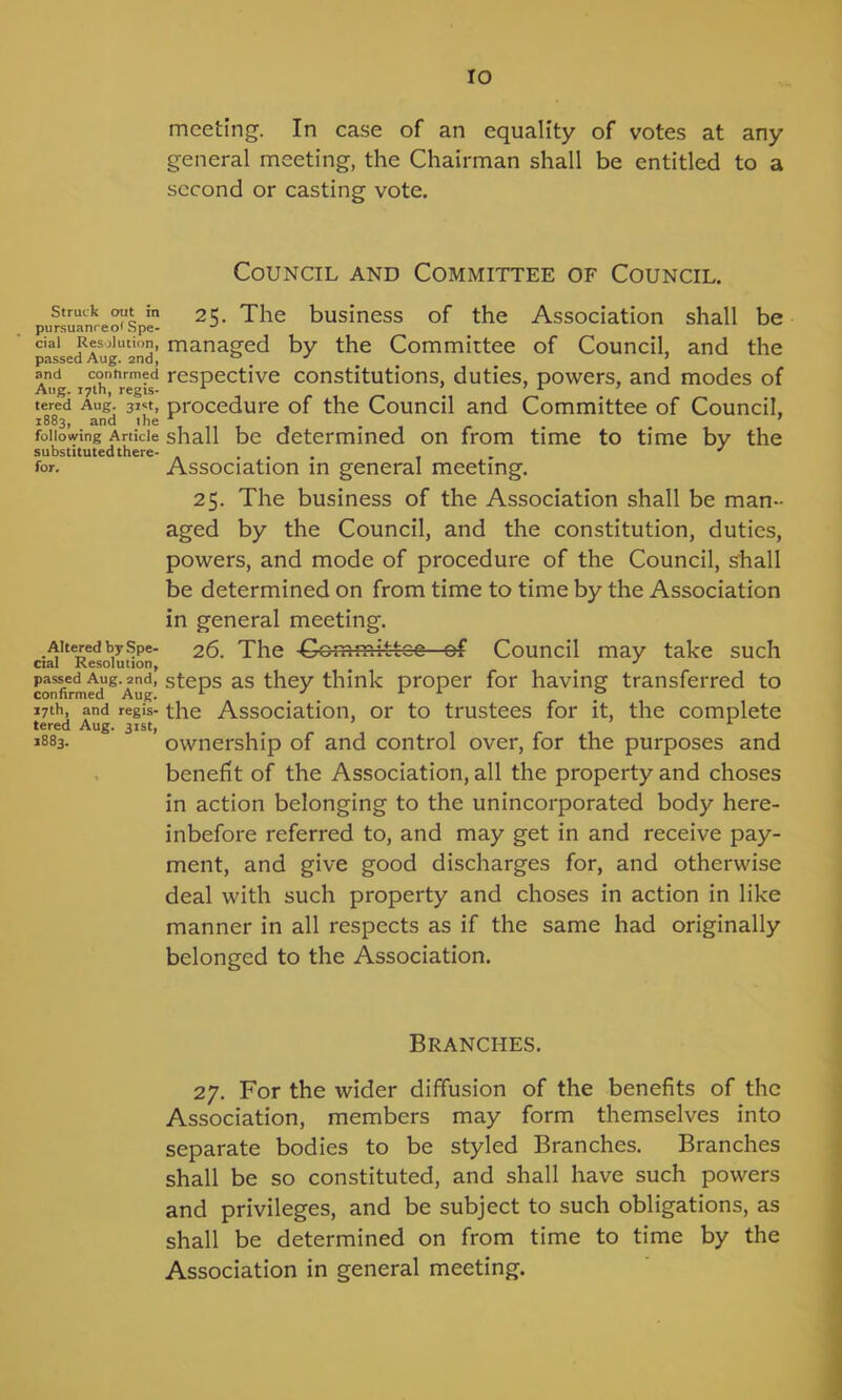 Struck out in pursuanreof Spe- cial Resolution, passed Aug. 2nd, and conhrmed Aug. 17th, regis- tered Aug. 31st, 1883, and the following Article substituted there- for. Altered by Spe- cial Resolution, passed Aug. 2nd, confirmed Aug. 17th, and regis- tered Aug. 31st, 1883. meeting. In case of an equality of votes at any general meeting, the Chairman shall be entitled to a second or casting vote. Council and Committee of Council. 25. The business of the Association shall be managed by the Committee of Council, and the respective constitutions, duties, powers, and modes of procedure of the Council and Committee of Council, shall be determined on from time to time by the Association in general meeting. 25. The business of the Association shall be man- aged by the Council, and the constitution, duties, powers, and mode of procedure of the Council, shall be determined on from time to time by the Association in general meeting. 26. The Committee of Council may take such steps as they think proper for having transferred to the Association, or to trustees for it, the complete ownership of and control over, for the purposes and benefit of the Association, all the property and choses in action belonging to the unincorporated body here- inbefore referred to, and may get in and receive pay- ment, and give good discharges for, and otherwise deal with such property and choses in action in like manner in all respects as if the same had originally belonged to the Association. Branches. 27. For the wider diffusion of the benefits of the Association, members may form themselves into separate bodies to be styled Branches. Branches shall be so constituted, and shall have such powers and privileges, and be subject to such obligations, as shall be determined on from time to time by the Association in general meeting.