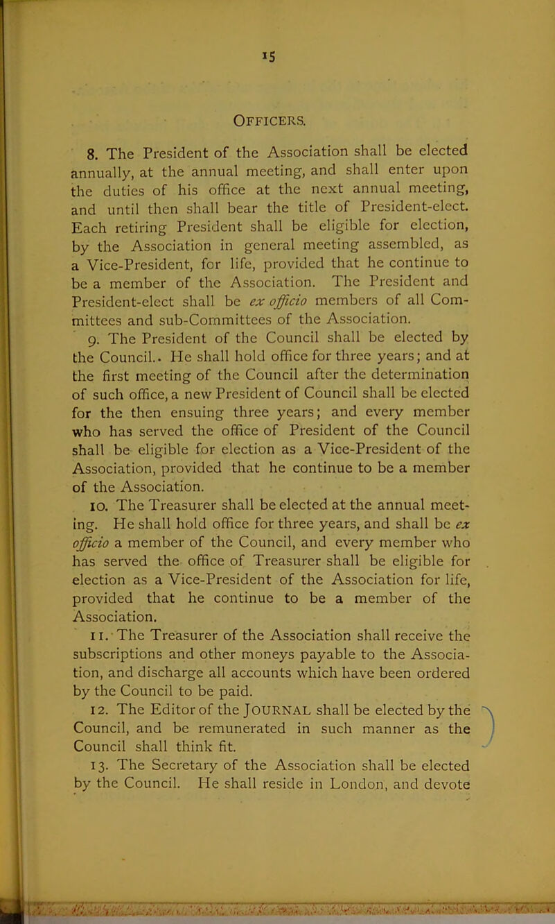 Officers. 8. The President of the Association shall be elected annually, at the annual meeting, and shall enter upon the duties of his office at the next annual meeting, and until then shall bear the title of President-elect. Each retiring President shall be eligible for election, by the Association in general meeting assembled, as a Vice-President, for life, provided that he continue to be a member of the Association. The President and President-elect shall be ex officio members of all Com- mittees and sub-Committees of the Association. 9. The President of the Council shall be elected by the Council.. He shall hold office for three years; and at the first meeting of the Council after the determination of such office, a new President of Council shall be elected for the then ensuing three years; and every member who has served the office of President of the Council shall be eligible for election as a Vice-President of the Association, provided that he continue to be a member of the Association. 10. The Treasurer shall be elected at the annual meet- ing. He shall hold office for three years, and shall be ex officio a member of the Council, and every member who has served the office of Treasurer shall be eligible for election as a Vice-President of the Association for life, provided that he continue to be a member of the Association. 11. The Treasurer of the Association shall receive the subscriptions and other moneys payable to the Associa- tion, and discharge all accounts which have been ordered by the Council to be paid. 12. The Editor of the JOURNAL shall be elected by the Council, and be remunerated in such manner as the Council shall think fit. 13. The Secretary of the Association shall be elected by the Council. He shall reside in London, and devote