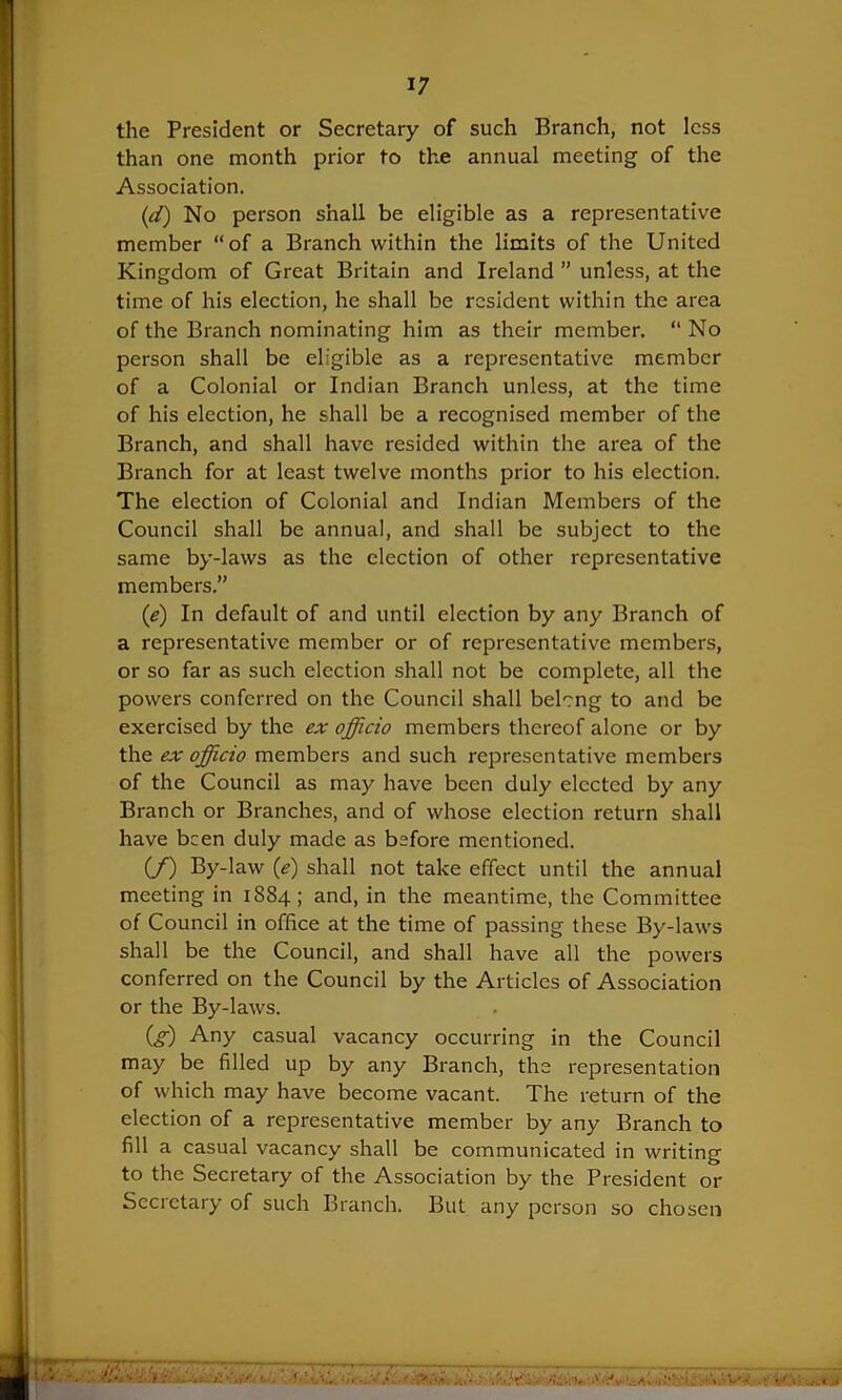 the President or Secretary of such Branch, not less than one month prior to the annual meeting of the Association. (d) No person shall be eligible as a representative member “of a Branch within the limits of the United Kingdom of Great Britain and Ireland ” unless, at the time of his election, he shall be resident within the area of the Branch nominating him as their member. “No person shall be eligible as a representative member of a Colonial or Indian Branch unless, at the time of his election, he shall be a recognised member of the Branch, and shall have resided within the area of the Branch for at least twelve months prior to his election. The election of Colonial and Indian Members of the Council shall be annual, and shall be subject to the same by-laws as the election of other representative members.” (e) In default of and until election by any Branch of a representative member or of representative members, or so far as such election shall not be complete, all the powers conferred on the Council shall belong to and be exercised by the ex officio members thereof alone or by the ex officio members and such representative members of the Council as may have been duly elected by any Branch or Branches, and of whose election return shall have been duly made as before mentioned. (/) By-law (e) shall not take effect until the annual meeting in 1884; and, in the meantime, the Committee of Council in office at the time of passing these By-laws shall be the Council, and shall have all the powers conferred on the Council by the Articles of Association or the By-laws. Ctf) Any casual vacancy occurring in the Council may be filled up by any Branch, the representation of which may have become vacant. The return of the election of a representative member by any Branch to fill a casual vacancy shall be communicated in writing to the Secretary of the Association by the President or Secretary of such Branch. But any person so chosen s & ». m .Vi