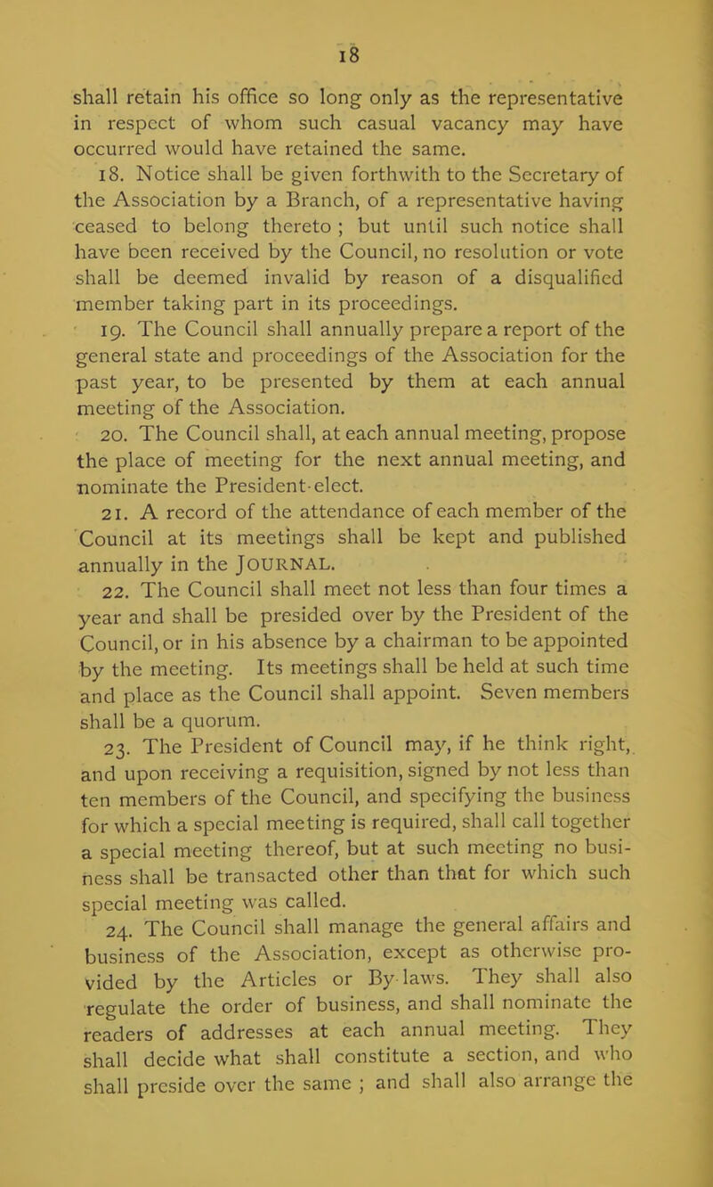 shall retain his office so long only as the representative in respect of whom such casual vacancy may have occurred would have retained the same. 18. Notice shall be given forthwith to the Secretary of the Association by a Branch, of a representative having ceased to belong thereto ; but until such notice shall have been received by the Council, no resolution or vote shall be deemed invalid by reason of a disqualified member taking part in its proceedings. 19. The Council shall annually prepare a report of the general state and proceedings of the Association for the past year, to be presented by them at each annual meeting of the Association. 20. The Council shall, at each annual meeting, propose the place of meeting for the next annual meeting, and ■nominate the President-elect. 21. A record of the attendance of each member of the Council at its meetings shall be kept and published annually in the JOURNAL. 22. The Council shall meet not less than four times a year and shall be presided over by the President of the Councilor in his absence by a chairman to be appointed by the meeting. Its meetings shall be held at such time and place as the Council shall appoint. Seven members shall be a quorum. 23. The President of Council may, if he think right,, and upon receiving a requisition, signed by not less than ten members of the Council, and specifying the business for which a special meeting is required, shall call together a special meeting thereof, but at such meeting no busi- ness shall be transacted other than that for which such special meeting was called. 24. The Council shall manage the general affairs and business of the Association, except as otherwise pro- vided by the Articles or By laws. They shall also regulate the order of business, and shall nominate the readers of addresses at each annual meeting. They shall decide what shall constitute a section, and who shall preside over the same ; and shall also arrange the