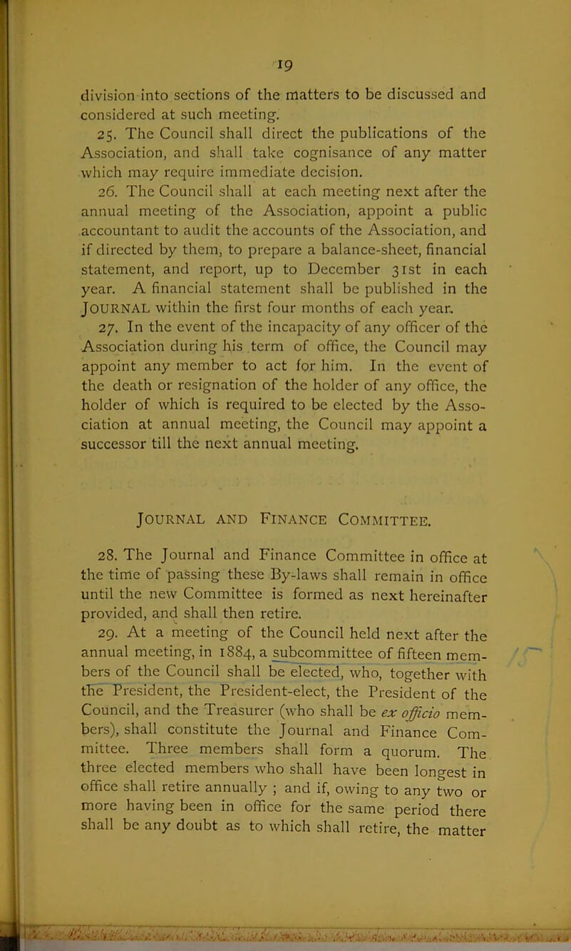 *9 division into sections of the matters to be discussed and considered at such meeting. 25. The Council shall direct the publications of the Association, and shall take cognisance of any matter which may require immediate decision. 26. The Council shall at each meeting next after the annual meeting of the Association, appoint a public accountant to audit the accounts of the Association, and if directed by them, to prepare a balance-sheet, financial statement, and report, up to December 31st in each year. A financial statement shall be published in the JOURNAL within the first four months of each year. 27. In the event of the incapacity of any officer of the Association during his term of office, the Council may appoint any member to act for him. In the event of the death or resignation of the holder of any office, the holder of which is required to be elected by the Asso- ciation at annual meeting, the Council may appoint a successor till the next annual meeting. Journal and Finance Committee. 28. The Journal and Finance Committee in office at the time of passing these By-laws shall remain in office until the new Committee is formed as next hereinafter provided, and shall then retire. 29. At a meeting of the Council held next after the annual meeting, in 1884, a subcommittee of fifteen mem- bers of the Council shall be elected, who, together with the President, the President-elect, the President of the Council, and the Treasurer (who shall be ex officio mem- bers), shall constitute the Journal and Finance Com- mittee. Three members shall form a quorum. The three elected members who shall have been longest in office shall retire annually ; and if, owing to any two or more having been in office for the same period there shall be any doubt as to which shall retire, the matter AU'. '< '•. ! ''< -..V/. cf