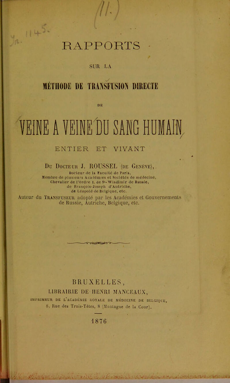 RAPPORTS • SUR LA METIIODE DE TRANSFUSION DIRECTE OK SANG HUM ENTIER ET V1VANT Du Docteur J. ROUSSEL (de Geneve), Docteur de la Faculty de Paris, Membre de plusieurs Academics et Societes de medecinc, Chevalier de I’Ordre I. de S>- Wladlmir de Russie, de Frangois-Joseph d’Aulrlche, de Leopold de Belgliiuc, etc. Auteur du Transfuseuu adopts par les Academies et Gouvernemenls de Russie, Autriehe, Belgique, etc. BRUXELLES, L1BRA1H1E DE HENRI MANCEAUX, I.MPHl.MKUR DE l'aCADB.UIE HO YALE DE MEDIiCINE 1)E BELGIQUL, 8, Rue de» Trois-TAlcs, 8 (Monlagne de la Cour). -18 76