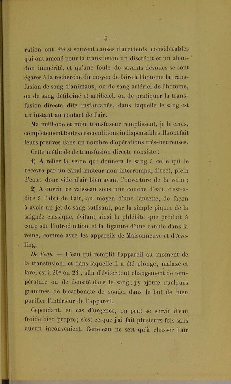 ration ont dte si souvent causes d’accidents considerables qui ont amend pour la transfusion un discredit et un aban- don immeritd, et qu’une foule de savants devours se sont egares a la recherche du moyen de faire a l’homme la trans- fusion de sang d’animaux, ou de sang arteriel de l’homme, ou de sang ddfibrind et artificiel, ou de pratiquer la trans- fusion directe dite instantande, dans laquelle le sang est un instant au contact de Fair. Ma mdthode et mon transfuseur remplissent, je le crois, compldtcment tou tes ces conditions i ndispensables. 11s on t fai t leurs preuves dans un nombre d’opdrations trds-heureuses. Cette mdthode de transfusion directe consiste : 1) A relier la veine qui donnera le sang a cellc qui le recevra par un canal-moteur non interrompu, direct, plein d’eau ; done vide d’air bien avant l’ouverture de la veine; 2) A ouvrir ce vaisseau sous une couche d’eau, e’est-a- dire l’abri de Fair, au moyen d’une lancette, de fa^on k avoir un jet de sang suffisant, par la simple piqure de la saignde classique, dvitant ainsi la phldbite que produit a coup sur l’introduction el la ligature d’une eanule dans la veine, commc avee les appareils de Maisonneuve et d’Avc- ling. De I’eau. — L’eau qui remplit l’appareil au moment de la transfusion, et dans laquelle il a dtd plongd, malaxd et lave, est a 20 ou 25°, afin d’dviter tout changement de tem- perature ou de densitd dans le sang; j’y ajoute quelques grammes de bicarbonate de soude, dans le but de bien purifier l’intdrieur de l’appareil. Cependant, en cas d’urgence, on peut se servir d’eau froide bien propre; e’est ce que j’ai fait plusieurs fois sans aucun inconvdnient. Cette eau ne sert qu’a chasser fair