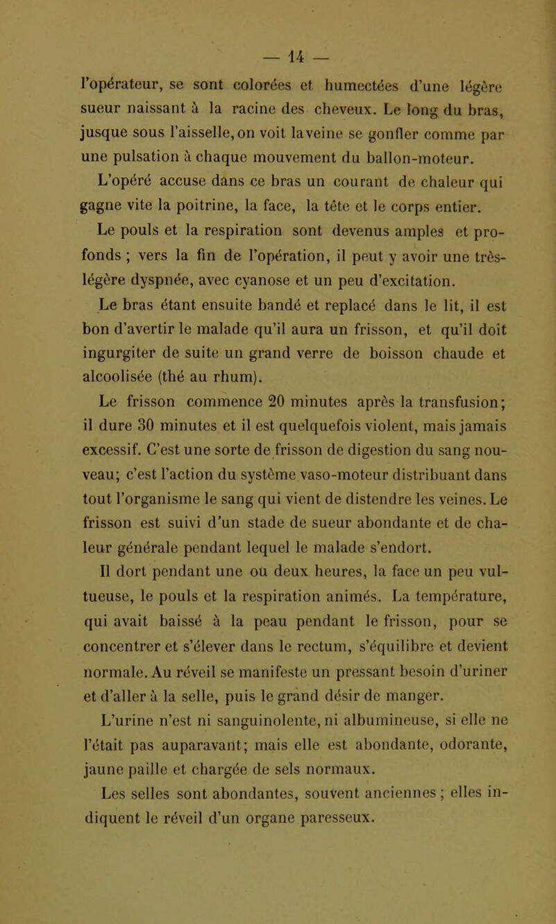 Fop^rateur, se sont colorees et humectees d’une legere sueur naissant a la racine des cheveux. Le long du bras, jusque sous Faisselle,on voit laveine se gonller comme par une pulsation a chaque mouvcment du ballon-moteur. L’op^re accuse dans ce bras un courant de chaleur qui gagne vite la poitrine, la face, la tete et le corps entier. Le pouls et la respiration sont devenus amples et pro- fonds ; vers la fin de l’op^ration, il peut y avoir une tr6s- leg£re dyspn^e, avec cyanose et un peu d’excitation. Le bras etant ensuite bande et replace dans le lit, il est bon d’avertir le malade qu’il aura un frisson, et qu’il doit ingurgiter de suite un grand verre de boisson chaude et alcoolisde (the au rhum). Le frisson commence 20 minutes apr^s la transfusion; il dure 30 minutes et il est quelquefois violent, mais jamais excessif. C’est une sorte de frisson de digestion du sang nou- veau; c’est Faction du systcme vaso-moteur distribuant dans tout Forganisme le sang qui vient de distendre les veines. Le frisson est suivi d’un stade de sueur abondante et de cha- leur gendrale pendant lequel le malade s’endort. 11 dorl pendant une ou deux heures, la face un peu vul- tueuse, le pouls et la respiration animes. La temperature, qui avait baissd a la peau pendant le frisson, pour se concentreret s’eiever dans le rectum, s’equilibre et devient normalc. Au reveil se manifesto un pressant bcsoin d’uriner et d’aller a la selle, puis le grand ddsir de manger. L’urine n’est ni sanguinolente, ni albumineuse, si ellc ne l’etait pas auparavant; mais elle est abondante, odorante, jaunc paille et chargee de sels normaux. Les selles sont abondantes, souvent anciennes; elles in- diquent le reveil d’un organe paresseux.