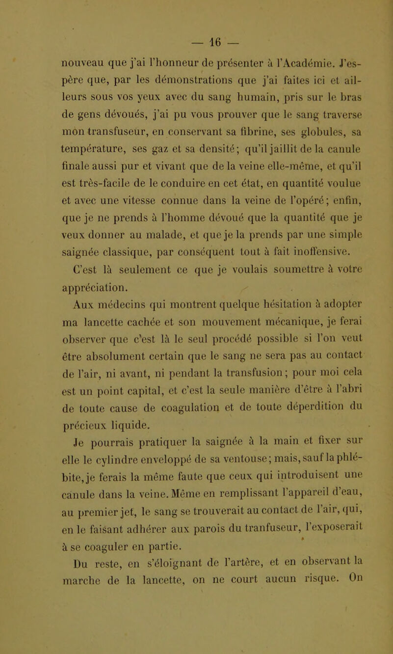 nouveau quo j’ai l’honneur de presenter a l’Academie. J’es- p6re que, par les demonstrations que j’ai faites ici et ail- leurs sous vos ycux avec du sang humain, pris sur le bras de gens dtivoues, j’ai pu vous prouver que le sang traverse mon transfuseur, en conservant sa fibrine, ses globules, sa temperature, ses gaz et sa densite; qu’il jaillit de la canule finale aussi pur et vivant que de la veine elle-meme, et qu’il est tres-facile de le conduire en cet £tat, en quantite voulue et avec une vitesse connue dans la veine de l’oper^; enfin, que je ne prends a 1’homme devout que la quantite que je veux donner au malade, et que je la prends par une simple saign^e classique, par consequent tout a fait inoffensive. C’est la seulement ce que je voulais soumettre & votre appreciation. Aux medecins qui montrent quelque hesitation a adopter ma lancette cachee et son mouvement mecanique, je ferai observer quo c’est 1& le seul proced^ possible si Ton veut etre absolument certain que le sang ne sera pas au contact de l’air, ni avant, ni pendant la transfusion; pour moi cela est un point capital, et c’est la seule maniere d’etre a l’abri de toute cause de coagulation et de toute deperdition du precieux liquide. Je pourrais pratiquer la saignee a la main et fixer sur elle le cylindre enveloppe de sa ventouse; mais,sauf laphle- bite, je ferais la meme faute que ceux qui introduisent une canule dans la veine. Meme en remplissant 1 appareil d eau, au premier jet, le sang se trouverait au contact de 1 air, qui, en le faisant adherer aux parois du tranfuseur, 1 exposerail * ii se coaguler en partie. Du reste, en s’eloignant de l’artere, et en observant la marche de la lancette, on ne court aucun risque. On