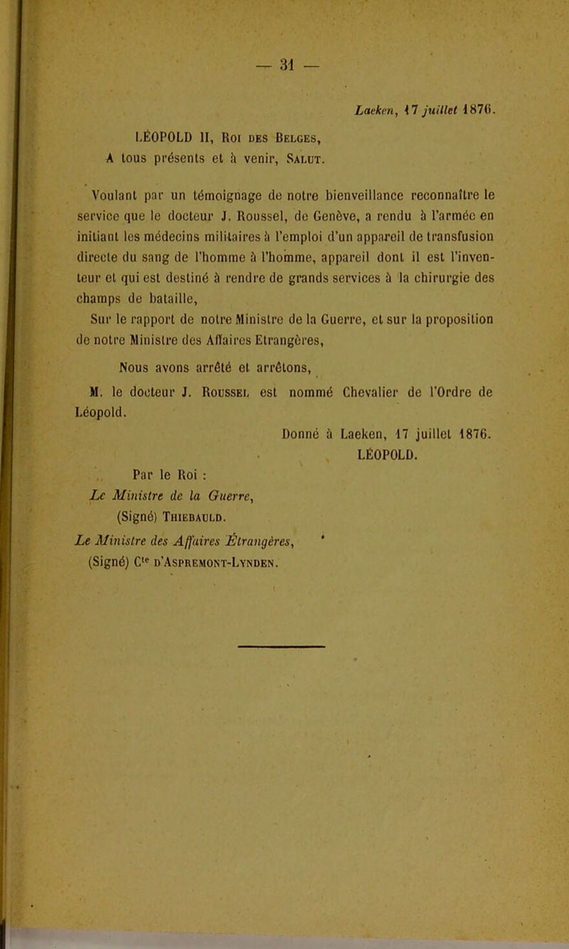 Laekcn, 1 1 juillet I87(i. LEOPOLD II, Roi des Belges, A tous presents et h venir, Saeut. Voulant par un tdmoignage de notre bienveillancc reconnattre le service que Ic docteur J. Roussel, de Geneve, a rendu h l’armdo en initiant les mddecins militaires Ji l’emploi d’un appareil de transfusion direcle du sang de l’honime & I’homme, appareil donl il est 1’inven- leur el qui est destinb il rendre de grands services il la chirurgie des champs de bataille, Sur le rapport de notre Ministre de la Guerre, et sur la proposition de notre Ministre des Affaires Etrangeres, Nous avons arrdtd et arrdtons, M. le docteur J. Roussee est nommd Chevalier de l'Ordre de Leopold. Donne il Laeken, 17 juillet 1876. LEOPOLD. Par le Roi : Lc Ministre clc la Guerre, (Signd) Thiebauld. Le Ministre des Affaires Etrangeres, (Signd) Cte d’Aspkemont-Lynden. f