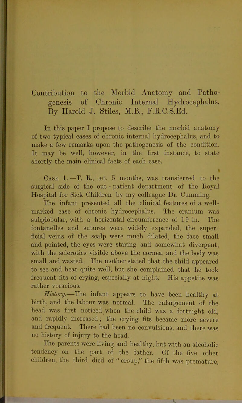 Contribution to the Morbid Anatomy and Patho- genesis of Chronic Internal Hydrocephalus. By Harold J. Stiles, M.B., F.R.C.S.Ed. In this paper I propose to describe the morbid anatomy of two typical cases of chronic internal hydrocephalus, and to make a few remarks upon the pathogenesis of the condition. It may be well, however, in the first instance, to state shortly the main clinical facts of each case. i Case 1. —T. It., ait. 5 months, was transferred to the surgical side of the out - patient department of the Royal Hospital for Sick Children by my colleague Dr. Gumming. The infant presented all the clinical features of a well- marked case of chronic hydrocephalus. The cranium was subglobular, with a horizontal circumference of 19 in. The fontanelles and sutures were widely expanded, the super- ficial veins of the scalp were much dilated, the face small and pointed, the eyes were staring and somewhat divergent, with the sclerotics visible above the cornea, and the body was small and wasted. The mother stated that the child appeared to see and hear quite well, but she complained that he took frequent fits of crying, especially at night. His appetite was rather voracious. History.—The infant appears to have been healthy at birth, and the labour was normal. The enlargement of the head was first noticed when the child was a fortnight old, and rapidly increased; the crying fits became more severe and frequent. There had been no convulsions, and there was no history of injury to the head. The parents were living and healthy, but with an alcoholic tendency on the part of the father. Of the five other children, the third died of “ ci’oup,” the fifth was premature,