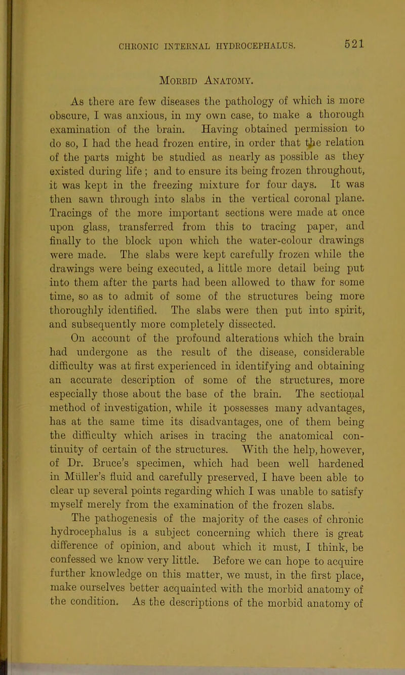 Morbid Anatomy. As there are few diseases the pathology of which is more obscure, I was anxious, in my own case, to make a thorough examination of the brain. Having obtained permission to do so, I had the head frozen entire, in order that tjae relation of the parts might be studied as nearly as possible as they existed during life ; and to ensure its being frozen throughout, it was kept in the freezing mixture for four days. It was then sawn through into slabs in the vertical coronal plane. Tracings of the more important sections were made at once upon glass, transferred from this to tracing paper, and finally to the block upon which the water-colour drawings were made. The slabs were kept carefully frozen while the drawings were being executed, a little more detail being put into them after the parts had been allowed to thaw for some time, so as to admit of some of the structures being more thoroughly identified. The slabs were then put into spirit, and subsequently more completely dissected. On account of the profound alterations which the brain had undergone as the result of the disease, considerable difficulty was at first experienced in identifying and obtaining an accurate description of some of the structures, more especially those about the base of the brain. The sectional method of investigation, while it possesses many advantages, has at the same time its disadvantages, one of them being the difficulty which arises in tracing the anatomical con- tinuity of certain of the structures. With the help, however, of Dr. Bruce’s specimen, which had been well hardened in Muller’s fluid and carefully preserved, I have been able to clear up several points regarding which I was unable to satisfy myself merely from the examination of the frozen slabs. The pathogenesis of the majority of the cases of chronic hydrocephalus is a subject concerning which there is great difference of opinion, and about which it must, I think, be confessed we know very little. Before we can hope to acquire further knowledge on this matter, we must, in the first place, make ourselves better acquainted with the morbid anatomy of the condition. As the descriptions of the morbid anatomy of
