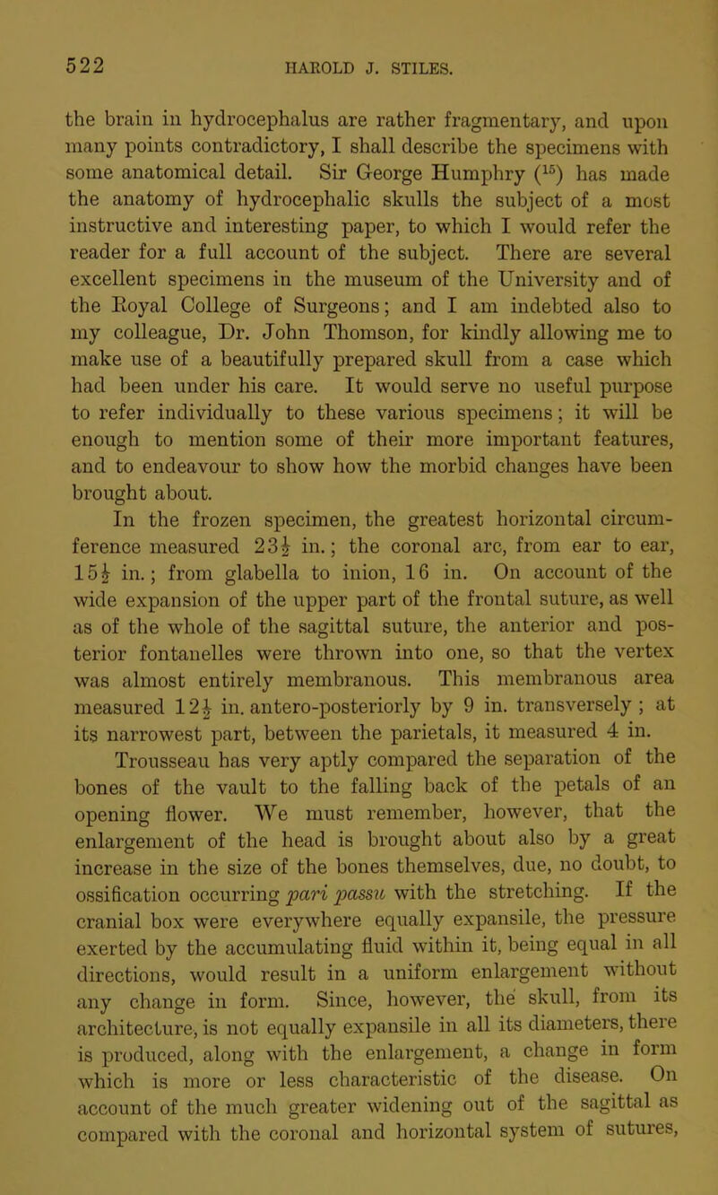 the brain in hydrocephalus are rather fragmentary, and upon many points contradictory, I shall describe the specimens with some anatomical detail. Sir George Humphry (15) has made the anatomy of hydrocephalic skulls the subject of a most instructive and interesting paper, to which I would refer the reader for a full account of the subject. There are several excellent specimens in the museum of the University and of the Eoyal College of Surgeons; and I am indebted also to my colleague, Dr. John Thomson, for kindly allowing me to make use of a beautifully prepared skull from a case which had been under his care. It would serve no useful purpose to refer individually to these various specimens; it will be enough to mention some of their more important features, and to endeavour to show how the morbid changes have been brought about. In the frozen specimen, the greatest horizontal circum- ference measured 23| in.; the coronal arc, from ear to ear, 15| in.; from glabella to inion, 16 in. On account of the wide expansion of the upper part of the frontal suture, as well as of the whole of the sagittal suture, the anterior and pos- terior fontanelles were thrown into one, so that the vertex was almost entirely membranous. This membranous area measured 12 \ in. antero-posteriorly by 9 in. transversely; at its narrowest part, between the parietals, it measured 4 in. Trousseau has very aptly compared the separation of the bones of the vault to the falling back of the petals of an opening flower. We must remember, however, that the enlargement of the head is brought about also by a great increase in the size of the bones themselves, due, no doubt, to ossification occurring pari passu with the stretching. If the cranial box were everywhere equally expansile, the pressure exerted by the accumulating fluid within it, being equal in all directions, would result in a uniform enlargement without any change in form. Since, however, the skull, from its architecture, is not equally expansile in all its diameters, there is produced, along with the enlargement, a change in form which is more or less characteristic of the disease. On account of the much greater widening out of the sagittal as compared with the coronal and horizontal system of sutures,