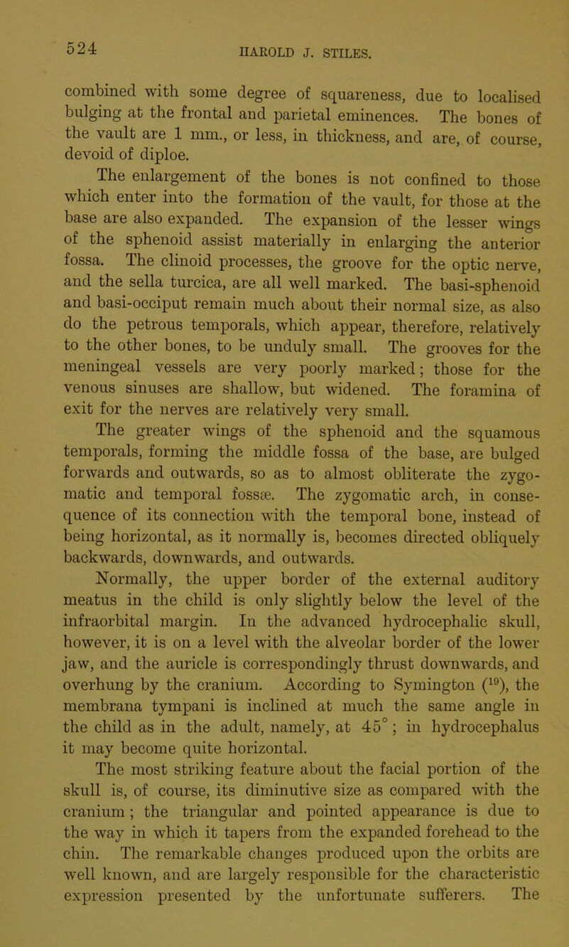 combined with some degree of squareness, due to localised bulging at the frontal and parietal eminences. The bones of the vault are 1 mm., or less, in thickness, and are, of course, devoid of diploe. The enlargement of the bones is not confined to those which enter into the formation of the vault, for those at the base are also expanded. The expansion of the lesser wings of the sphenoid assist materially in enlarging the anterior fossa. The clinoid processes, the groove for the optic nerve, and the sella turcica, are all well marked. The basi-sphenoid and basi-occiput remain much about their normal size, as also do the petrous temporals, which appear, therefore, relatively to the other bones, to be unduly small. The grooves for the meningeal vessels are very poorly marked; those for the venous sinuses are shallow, but widened. The foramina of exit for the nerves are relatively very small. The greater wings of the sphenoid and the squamous temporals, forming the middle fossa of the base, are bulged forwards and outwards, so as to almost obliterate the zygo- matic and temporal fossae. The zygomatic arch, in conse- quence of its connection with the temporal bone, instead of being horizontal, as it normally is, becomes directed obliquely backwards, downwards, and outwards. Normally, the upper border of the external auditory meatus in the child is only slightly below the level of the infraorbital margin. In the advanced hydrocephalic skull, however, it is on a level with the alveolar border of the lower jaw, and the auricle is correspondingly thrust downwards, and overhung by the cranium. According to Symington (19), the membrana tympani is inclined at much the same angle in the child as in the adult, namely, at 45°; in hydrocephalus it may become quite horizontal. The most striking feature about the facial portion of the skull is, of course, its diminutive size as compared with the cranium ; the triangular and pointed appearance is due to the way in which it tapers from the expanded forehead to the chin. The remarkable changes produced upon the orbits are well known, and are largely responsible for the characteristic expression presented by the unfortunate sufferers. The