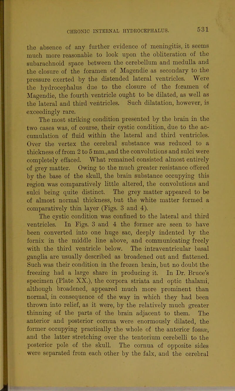 the absence of any further evidence of meningitis, it seems much more reasonable to look upon the obliteration of the subarachnoid space between the cerebellum and medulla and the closure of the foramen of Magendie as secondary to the pressure exerted by the distended lateral ventricles. Were the hydrocephalus due to the closure of the foramen of Magendie, the fourth ventricle ought to be dilated, as well as the lateral and third ventricles. Such dilatation, however, is exceedingly rare. The most striking condition presented by the brain in the two cases was, of course, their cystic condition, due to the ac- cumulation of fluid within the lateral and third ventricles. Over the vertex the cerebral substance was reduced to a thickness of from 2 to 5 mm.,and the convolutions and sulci were completely effaced. What remained consisted almost entirely of grey matter. Owing to the much greater resistance offered by the base of the skull, the brain substance occupying this region was comparatively little altered, the convolutions and sulci being quite distinct. The grey matter appeared to be of almost normal thickness, but the white matter formed a comparatively thin layer (Figs. 3 and 4). The cystic condition was confined to the lateral and third ventricles. In Figs. 3 and 4 the former are seen to have been converted into one huge sac, deeply indented by the fornix in the middle line above, and communicating freely with the third ventricle below. The intraventricular basal ganglia are usually described as broadened out and flattened. Such was their condition in the frozen brain, but no doubt the freezing had a large share in producing it. In Dr. Bruce’s specimen (Plate XX.), the corpora striata and optic thalami, although broadened, appeared much more prominent than normal, in consequence of the way in which they had been thrown into relief, as it were, by the relatively much greater thinning of the parts of the brain adjacent to them. The anterior and posterior cornua were enormously dilated, the former occupying practically the whole of the anterior fossae, and the latter stretching over the tentorium cerebelli to the posterior pole of the skull. The cornua of opposite sides were separated from each other by the falx, and the cerebral