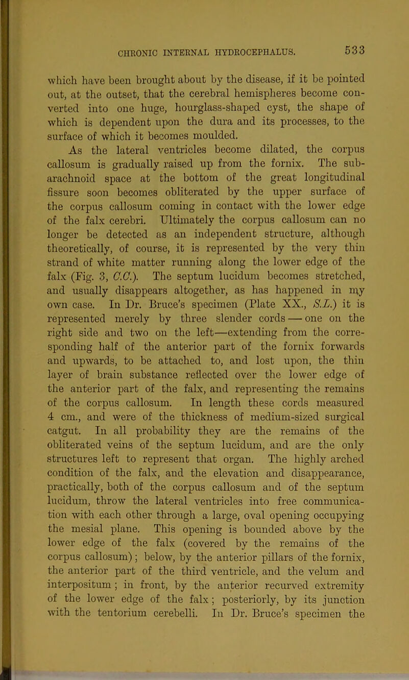 which have been brought about by the disease, if it be pointed out, at the outset, that the cerebral hemispheres become con- verted into one huge, hourglass-shaped cyst, the shape of which is dependent upon the dura and its processes, to the surface of which it becomes moulded. As the lateral ventricles become dilated, the corpus callosum is gradually raised up from the fornix. The sub- arachnoid space at the bottom of the great longitudinal fissure soon becomes obliterated by the upper surface of the corpus callosum coming in contact with the lower edge of the falx cerebri. Ultimately the corpus callosum can no longer be detected as an independent structure, although theoretically, of course, it is represented by the very thin strand of white matter running along the lower edge of the falx (Fig. 3, C.C.). The septum lucidum becomes stretched, and usually disappears altogether, as has happened in my own case. In Dr. Bruce’s specimen (Plate XX., S.L.) it is represented merely by three slender cords — one on the right side and two on the left—extending from the corre- sponding half of the anterior part of the fornix forwards and upwards, to be attached to, and lost upon, the thin layer of brain substance reflected over the lower edge of the anterior part of the falx, and representing the remains of the corpus callosum. In length these cords measured 4 cm., and were of the thickness of medium-sized surgical catgut. In all probability they are the remains of the obliterated veins of the septum lucidum, and are the only structures left to represent that organ. The highly arched condition of the falx, and the elevation and disappearance, practically, both of the corpus callosum and of the septum lucidum, throw the lateral ventricles into free communica- tion with each other through a large, oval opening occupying the mesial plane. This opening is bounded above by the lower edge of the falx (covered by the remains of the corpus callosum); below, by the anterior pillars of the fornix, the anterior part of the third ventricle, and the velum and interpositum ; in front, by the anterior recurved extremity of the lower edge of the falx; posteriorly, by its junction with the tentorium cerebelli. In Dr. Bruce’s specimen the