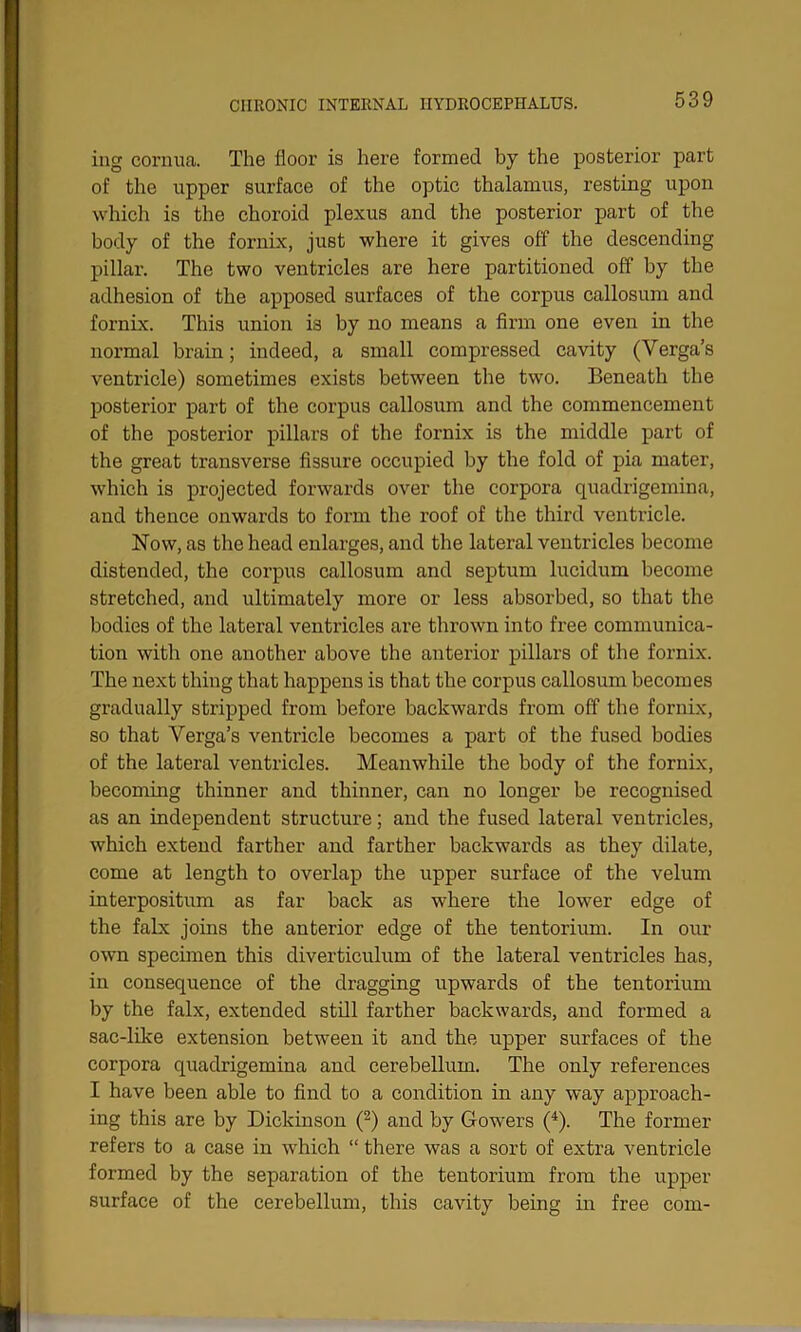 ing cornua. The floor is here formed by the posterior part of the upper surface of the optic thalamus, resting upon which is the choroid plexus and the posterior part of the body of the fornix, just where it gives off the descending pillar. The two ventricles are here partitioned off by the adhesion of the apposed surfaces of the corpus callosum and fornix. This union is by no means a firm one even in the normal brain; indeed, a small compressed cavity (Yerga’s ventricle) sometimes exists between the two. Beneath the posterior part of the corpus callosum and the commencement of the posterior pillars of the fornix is the middle part of the great transverse fissure occupied by the fold of pia mater, which is projected forwards over the corpora quadrigemina, and thence onwards to form the roof of the third ventricle. Now, as the head enlarges, and the lateral ventricles become distended, the corpus callosum and septum lucidum become stretched, and ultimately more or less absorbed, so that the bodies of the lateral ventricles are thrown into free communica- tion with one another above the anterior pillars of the fornix. The next thing that happens is that the corpus callosum becomes gradually stripped from before backwards from off the fornix, so that Yerga’s ventricle becomes a part of the fused bodies of the lateral ventricles. Meanwhile the body of the fornix, becoming thinner and thinner, can no longer be recognised as an independent structure; and the fused lateral ventricles, which extend farther and farther backwards as they dilate, come at length to overlap the upper surface of the velum interpositum as far back as where the lower edge of the falx joins the anterior edge of the tentorium. In our own specimen this diverticulum of the lateral ventricles has, in consequence of the dragging upwards of the tentorium by the falx, extended still farther backwards, and formed a sac-like extension between it and the upper surfaces of the corpora quadrigemina and cerebellum. The only references I have been able to find to a condition in any way approach- ing this are by Dickinson (2) and by Gowers (4). The former refers to a case in which “ there was a sort of extra ventricle formed by the separation of the tentorium from the upper surface of the cerebellum, this cavity being in free com-