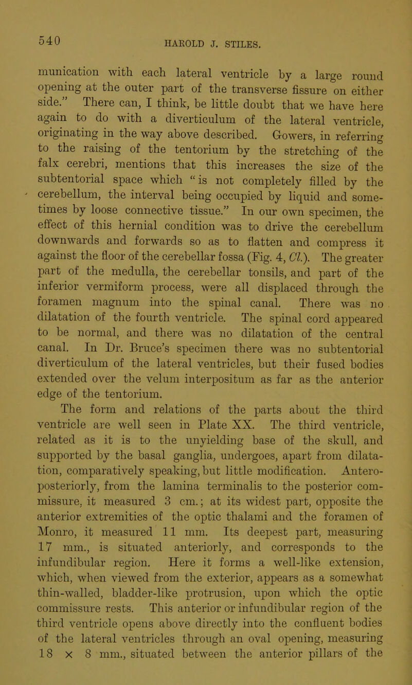 munication with each lateral ventricle by a large round opening at the outer part of the transverse fissure on either side. There can, I think, be little doubt that we have here again to do with a diverticulum of the lateral ventricle, originating in the way above described. Gowers, in referring to the raising of the tentorium by the stretching of the falx cerebri, mentions that this increases the size of the subtentorial space which “is not completely filled by the ' cerebellum, the interval being occupied by liquid and some- times by loose connective tissue.” In our own specimen, the effect of this hernial condition was to drive the cerebellum downwards and forwards so as to flatten and compress it against the floor of the cerebellar fossa (Fig. 4, Cl). The greater part of the medulla, the cerebellar tonsils, and part of the inferior vermiform process, were all displaced through the foramen magnum into the spinal canal. There was no dilatation of the fourth ventricle. The spinal cord appeared to be normal, and there was no dilatation of the central canal. In Dr. Bruce’s specimen there was no subtentorial diverticulum of the lateral ventricles, but their fused bodies extended over the velum interpositum as far as the anterior edge of the tentorium. The form and relations of the parts about the third ventricle are well seen in Plate XX. The third ventricle, related as it is to the unyielding base of the skull, and supported by the basal ganglia, undergoes, apart from dilata- tion, comparatively speaking, but little modification. Antero- posteriorly, from the lamina terminalis to the posterior com- missure, it measured 3 cm.; at its widest part, opposite the anterior extremities of the optic thalami and the foramen of Monro, it measured 11 mm. Its deepest part, measuring 17 mm., is situated anteriorly, and corresponds to the infundibular region. Here it forms a well-like extension, which, when viewed from the exterior, appears as a somewhat thin-walled, bladder-like protrusion, upon which the optic commissure rests. This anterior or infundibular region of the third ventricle opens above directly into the confluent bodies of the lateral ventricles through an oval opening, measuring 18 x 8 mm., situated between the anterior pillars of the