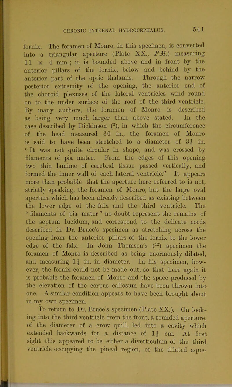 fornix. The foramen of Monro, in this specimen, is converted into a triangular aperture (Plate XX., F.M.) measuring 11 x 4 mm.; it is bounded above and in front by the anterior pillars of the fornix, below and behind by the anterior part of the optic thalamis. Through the narrow posterior extremity of the opening, the anterior end of the choroid plexuses of the lateral ventricles wind round on to the under surface of the roof of the third ventricle. By many authors, the foramen of Monro is described as being very much larger than above stated. In the case described by Dickinson (2), in which the circumference of the head measured 30 in., the foramen of Monro is said to have been stretched to a diameter of 34 in. “ It was not quite circular in shape, and was crossed by filaments of pia mater. From the edges of this opening two thin laminae of cerebral tissue passed vertically, and formed the inner wall of each lateral ventricle.” It appears more than probable that the aperture here referred to is not, strictly speaking, the foramen of Monro, but the large oval aperture which has been already described as existing between the lower edge of the falx and the third ventricle. The “filaments of pia mater” no doubt represent the remains of the septum lucidum, and correspond to the delicate cords described in Dr. Bruce’s specimen as stretching across the opening from the anterior pillars of the fornix to the lower edge of the falx. In John Thomson’s (12) specimen the foramen of Monro is described as being enormously dilated, and measuring 1^ in. in diameter. In his specimen, how- ever, the fornix could not be made out, so that here again it is probable the foramen of Monro and the space produced by the elevation of the corpus callosum have been thrown into one. A similar condition appears to have been brought about in my own specimen. To return to Dr. Bruce’s specimen (Plate XX.). On look- ing into the third ventricle from the front, a rounded aperture, of the diameter of a crow quill, led into a cavity which extended backwards for a distance of 1^ cm. At first sight this appeared to be either a diverticulum of the third ventricle occupying the pineal region, or the dilated aque-