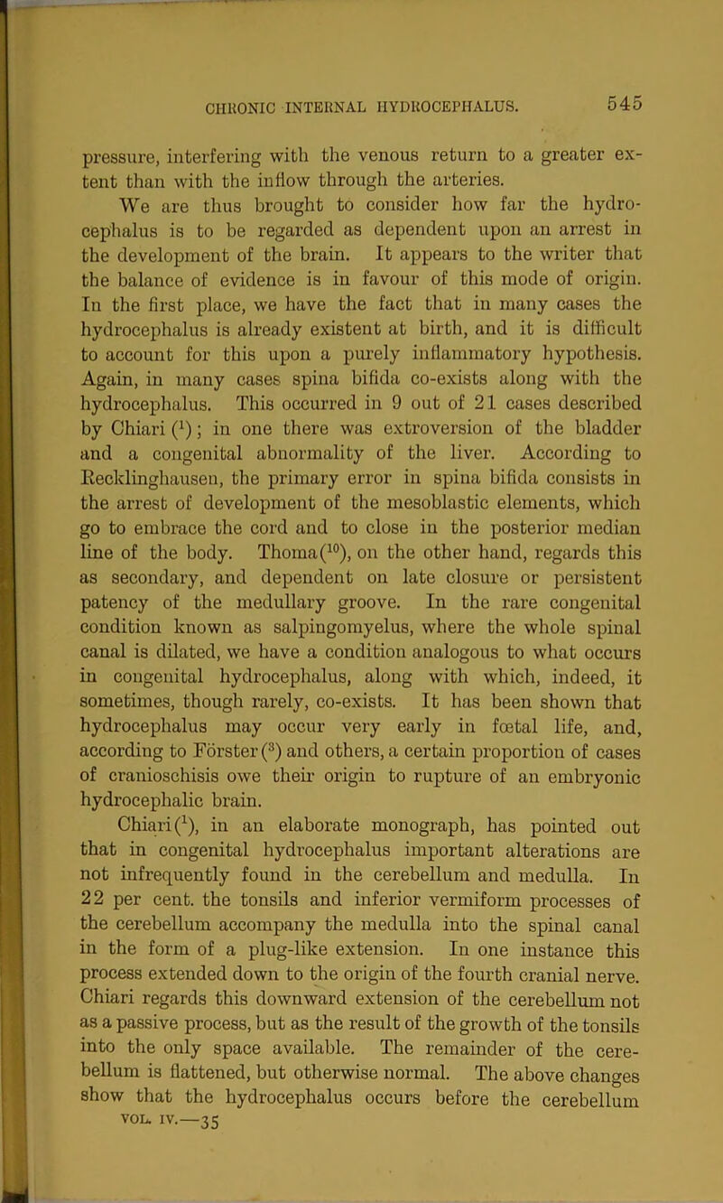 pressure, interfering with the venous return to a greater ex- tent than with the inflow through the arteries. We are thus brought to consider how far the hydro- cephalus is to be regarded as dependent upon an arrest in the development of the brain. It appears to the writer that the balance of evidence is in favour of this mode of origin. In the first place, we have the fact that in many cases the hydrocephalus is already existent at birth, and it is difficult to account for this upon a purely inflammatory hypothesis. Again, in many cases spina bifida co-exists along with the hydrocephalus. This occurred in 9 out of 21 cases described by Chiari (x); in one there was extroversion of the bladder and a congenital abnormality of the liver. According to Recklinghausen, the primary error in spina bifida consists in the arrest of development of the mesoblastic elements, which go to embrace the cord and to close in the posterior median line of the body. Thoma(10), on the other hand, regards this as secondary, and dependent on late closure or persistent patency of the medullary groove. In the rare congenital condition known as salpingomyelus, where the whole spinal canal is dilated, we have a condition analogous to what occurs in congenital hydrocephalus, along with which, indeed, it sometimes, though rarely, co-exists. It has been shown that hydrocephalus may occur very early in foetal life, and, according to Forster (3) and others, a certain proportion of cases of cranioschisis owe their origin to rupture of an embryonic hydrocephalic brain. Chiari(x), in an elaborate monograph, has pointed out that in congenital hydrocephalus important alterations are not infrequently found in the cerebellum and medulla. In 22 per cent, the tonsils and inferior vermiform processes of the cerebellum accompany the medulla into the spinal canal in the form of a plug-like extension. In one instance this process extended down to the origin of the fourth cranial nerve. Chiari regards this downward extension of the cerebellum not as a passive process, but as the result of the growth of the tonsils into the only space available. The remainder of the cere- bellum is flattened, but otherwise normal. The above changes show that the hydrocephalus occurs before the cerebellum vol. iv.—35