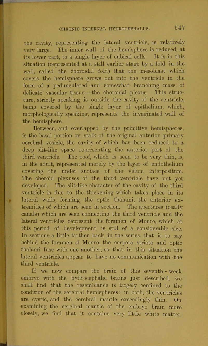 the cavity, representing the lateral ventricle, is relatively very large. The inner wall of the hemisphere is reduced, at its lower part, to a single layer of cubical cells. It is in this situation (represented at a still earlier stage by a fold in the wall, called the choroidal fold) that the mesoblast which covers the hemisphere grows out into the ventricle in the form of a pedunculated and somewhat branching mass of delicate vascular tissue—the choroidal plexus. This struc- ture, strictly speaking, is outside the cavity of the ventricle, being covered by the single layer of epithelium, which, morphologically speaking, represents the invaginated wall of the hemisphere. Between, and overlapped by the primitive hemispheres, is the basal portion or stalk of the original anterior primary cerebral vesicle, the cavity of which has been reduced to a deep slit-like space representing the anterior part of the third ventricle. The roof, which is seen to be very thin, is, in the adult, represented merely by the layer of endothelium covering the under surface of the velum interpositum. The choroid plexuses of the third ventricle have not yet developed. The slit-like character of the cavity of the third ventricle is due to the thickening which takes place in its lateral walls, forming the optic thalami, the anterior ex- tremities of which are seen in section. The apertures (really canals) which are seen connecting the third ventricle and the lateral ventricles represent the foramen of Monro, which at this period of development is still of a considerable size. In sections a little farther back in the series, that is to say behind the foramen of Monro, the corpora striata and optic thalami fuse with one another, so that in this situation the lateral ventricles appear to have no communication with the third ventricle. If we now compare the brain of this seventh - week embryo with the hydrocephalic brains just described, we shall find that the resemblance is largely confined to the condition of the cerebral hemispheres; in both, the ventricles are cystic, and the cerebral mantle exceedingly thin. On examining the cerebral mantle of the embryo brain more closely, we find that it contains very little white matter