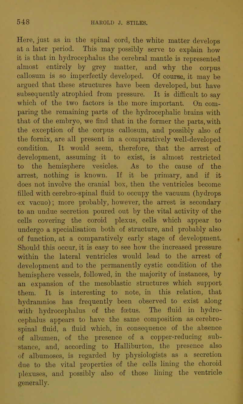 Here, just as in the spinal cord, the white matter develops at a later period. This may possibly serve to explain how it is that in hydrocephalus the cerebral mantle is represented almost entirely by grey matter, and why the corpus callosum is so imperfectly developed. Of course, it may be argued that these structures have been developed, but have subsequently atrophied from pressure. It is difficult to say which of the two factors is the more important. On com- paring the remaining parts of the hydrocephalic brains with that of the embryo, we find that in the former the parts, with the exception of the corpus callosum, and possibly also of the fornix, are all present in a comparatively well-developed condition. It would seem, therefore, that the arrest of development, assuming it to exist, is almost restricted to the hemisphere vesicles. As to the cause of the arrest, nothing is known. If it be primary, and if it does not involve the cranial box, then the ventricles become filled with cerebro-spinal fluid to occupy the vacuum (hydrops ex vacuo); more probably, however, the arrest is secondary to an undue secretion poured out by the vital activity of the cells covering the coroid plexus, cells which appear to undergo a specialisation both of structure, and probably also of function, at a comparatively early stage of development. Should this occur, it is easy to see how the increased pressure within the lateral ventricles would lead to the arrest of development and to the permanently cystic condition of the hemisphere vessels, followed, in the majority of instances, by an expansion of the mesoblastic structures which support them. It is interesting to note, in this relation, that hydramnios has frequently been observed to exist along with hydrocephalus of the foetus. The fluid in hydro- cephalus appears to have the same composition as cerebro- spinal fluid, a fluid which, in consequence of the absence of albumen, of the presence of a copper-reducing sub- stance, and, according to Halliburton, the presence also of albumoses, is regarded by physiologists as a secretion due to the vital properties of the cells lining the choroid plexuses, and possibly also of those lining the ventricle generally.